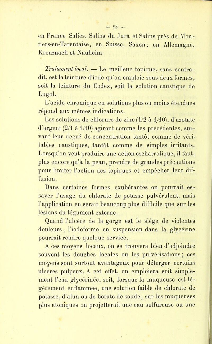 en France Salies, Salins du Jura et Salins près de Mou- tiers-en-Tarentaise, en Suisse, Saxon; en Allemagne, Kreuznach et Nauheim. Traitement local. — Le meilleur topique, sans contre- dit, est la teinture d’iode qu’on emploie sous deux formes, soit la teinture du Codex, soit la solution caustique de Lugol. L’acide chromique en solutions plus ou moins étendues répond aux mêmes indications. Les solutions de chlorure de zinc (1/2 à 1/10)? d’azotate d’argent (2/1 à 1/10) agiront comme les précédentes, sui- vant leur degré de concentration tantôt comme de véri- tables caustiques, tantôt comme de simples irritants. Lorsqu’on veut produire une action escharrotique, il faut, plus encore qu’à la peau, prendre de grandes précautions pour limiter l’action des topiques et empêcher leur dif- fusion. Dans certaines formes exubérantes on pourrait es- sayer l’usage du chlorate de potasse pulvérulent, mais l’application en serait beaucoup plus difficile que sur les lésions du tégument externe. Quand l’ulcère de la gorge est le siège de violentes douleurs, l’iodoforme en suspension dans la glycérine pourrait rendre quelque service. A ces moyens locaux, on se trouvera bien d’adjoindre souvent les douches locales ou les pulvérisations ; ces moyens sont surtout avantageux pour déterger certains ulcères pulpeux. A cet effet, on emploiera soit simple- ment l’eau glycérinée, soit, lorsque la muqueuse est lé- gèrement enflammée, une solution faible de chlorate de potasse, d’alun ou de borate de soude; sur les muqueuses plus atoniques on projetterait une eau sulfureuse ou une