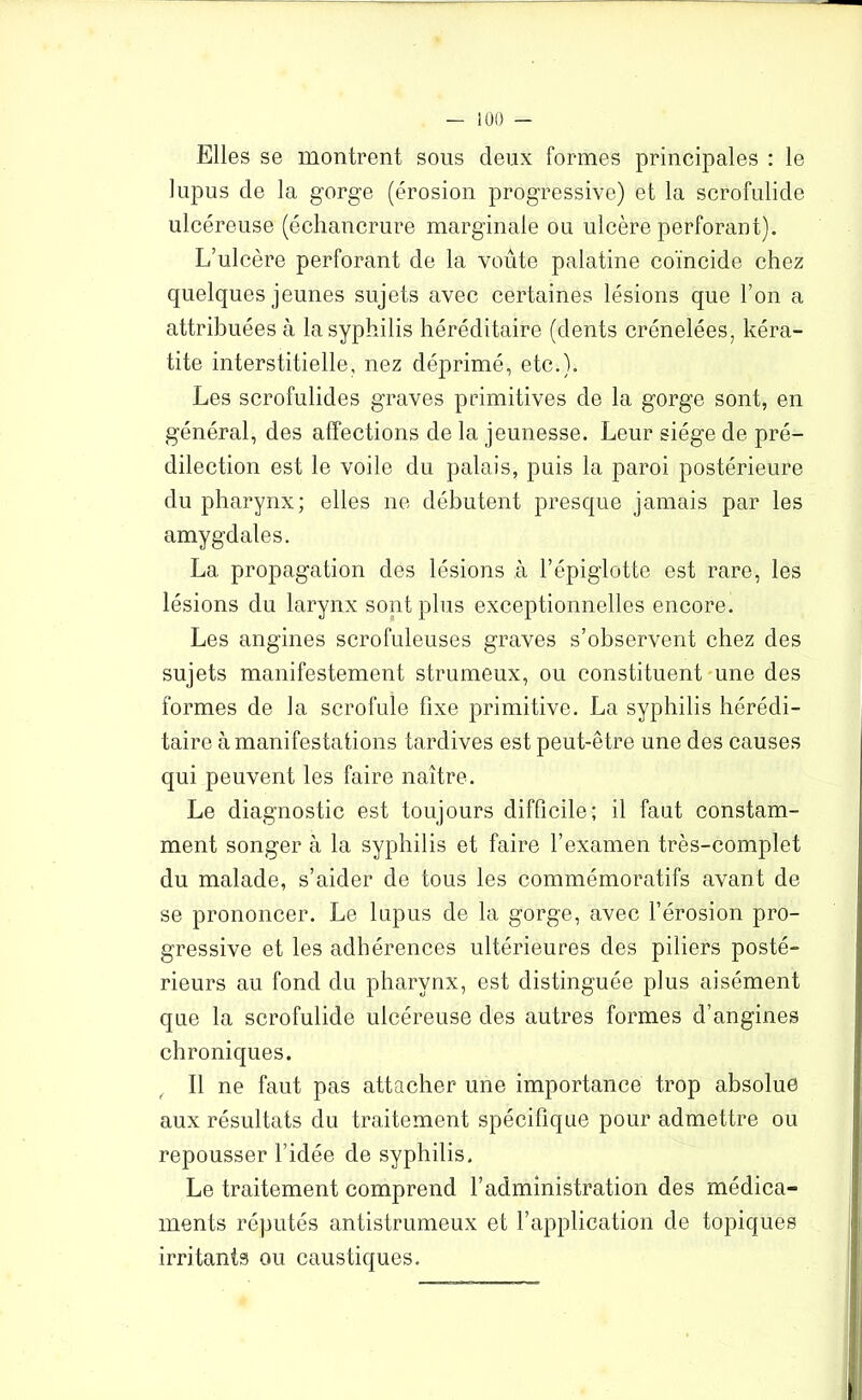 Elles se montrent sous deux formes principales : le lupus de la gorge (érosion progressive) et la scrofulide ulcéreuse (échancrure marginale ou ulcère perforant). L’ulcère perforant de la voûte palatine coïncide chez quelques jeunes sujets avec certaines lésions que l’on a attribuées à la syphilis héréditaire (dents crénelées, kéra- tite interstitielle, nez déprimé, etc.). Les scrofulides graves primitives de la gorge sont, en général, des affections de la jeunesse. Leur siège de pré- dilection est le voile du palais, puis la paroi postérieure du pharynx; elles ne débutent presque jamais par les amygdales. La propagation des lésions à l’épiglotte est rare, les lésions du larynx sont plus exceptionnelles encore. Les angines scrofuleuses graves s’observent chez des sujets manifestement strumeux, ou constituent une des formes de la scrofule fixe primitive. La syphilis hérédi- taire à manifestations tardives est peut-être une des causes qui peuvent les faire naître. Le diagnostic est toujours difficile; il faut constam- ment songer à la syphilis et faire l’examen très-complet du malade, s’aider de tous les commémoratifs avant de se prononcer. Le lupus de la gorge, avec l’érosion pro- gressive et les adhérences ultérieures des piliers posté- rieurs au fond du pharynx, est distinguée plus aisément que la scrofulide ulcéreuse des autres formes d’angines chroniques. Il ne faut pas attacher une importance trop absolue aux résultats du traitement spécifique pour admettre ou repousser l’idée de syphilis. Le traitement comprend l’administration des médica- ments réputés antistrumeux et l’application de topiques irritants ou caustiques.