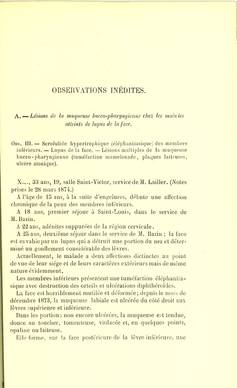 OBSERVATIONS INÉDITES. A. — Lésions de la muqueuse bucco-pharyngienne chez les malades atteints de lupus de la face. Obs. III.— Scrofulide hypertrophique (éléphantiasique) des membres inférieurs. — Lupus de la face. —Lésions multiples de la muqueuse bucco-pharyngienne (tuméfaction mamelonnée, plaques laiteuses, ulcère atonique). X..., 33 ans, 19, salle Saint-Victor, service de M. Lailler. (Notes prises le 28 mars 1874.) A l’âge de 15 ans, à la suite d’engelures, débute une affection chronique de la peau des membres inférieurs. A 18 ans, premier séjour à Saint-Louis, dans le service de M. Bazin. A 22 ans, adénites supputées de la région cervicale. A 25 ans, deuxième séjour dans le service de M. Bazin ; la face est envahie par un lupus qui a détruit une portion du nez et déter- miné un gonflement considérable des lèvres. Actuellement, le malade a deux affections dictinctes au point de vue de leur siège et de leurs caractères extérieurs mais de même nature évidemment. Les membres inférieurs présentent une tuméfaction éléphantia- sique avec destruction des orteils et ulcérations diphthéroïdes. La face est horriblement mutilée et déformée; depuis le mois de décembre 1873, la muqueuse labiale est ulcérée du côté droit aux lèvres supérieure et inférieure. Dans les portions non encore ulcérées, la muqueuse est tendue, douce au toucher, tomenleuse, violacée et, en quelques points, opaline ou laiteuse. Elle forme, sur la face postérieure de la lèvre inférieure, une