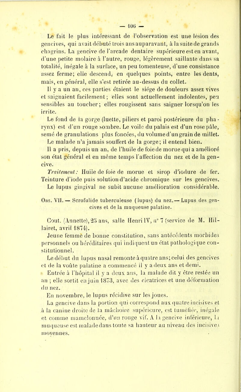 — 100 — Le fait le plus intéressant de l’observation est une lésion des gencives, qui avait débuté trois ans auparavant, à la suite de grands chagrins. La gencive de l’arcade dentaire supérieure est en avant, d’une petite molaire à l’autre, rouge, légèrement saillante dans sa totalité, inégale à la surface, un peu tomenteuse, d’une consistance assez ferme; elle descend,- en quelques points, entre les dents, mais, en général, elle s’est retirée au-dessus du collet. Il y a un an, ces parties étaient le siège de douleurs assez vives et saignaient facilement; elles sont actuellement indolentes, peu sensibles au toucher; elles rougissent sans saigner lorsqu’on les irrite. Le fond de la gorge (luette, piliers et paroi postérieure du plia - rynx) est d’un rouge sombre. Le voile du palais est d’un rose pâle, semé de granulations plus foncées, du volume d’un grain de millet. Le malade n’a jamais soulfert de la gorge; il entend bien. Il a pris, depuis un an, de l’huile de foie de morue qui a amélioré son état général et en même temps l’affection du nez et de la gen- cive. Traitement: Huile de foie de morue et sirop d’iodure de fer. Teinture d’iode puis solution d’acide chromique sur les gencives. Le lupus gingival ne subit aucune amélioration considérable. Obs. Vil. — Scrofulide tuberculeuse (lupus) du nez.— Lupus des gen- cives et de la muqueuse palatine. Goût. (Annette), 25 ans, salle Henri IV, n° 7 (service de M. Hi 1 - lairet, avril 1874). Jeune femme de bonne constitution, sans antécédents morbides personnels ou héréditaires qui indiquent un état pathologique con- stitutionnel. Le début du lupus nasal remonte à quatre ans; celui des gencives et de la voûte palatine a commencé il y a deux ans et demi. Entrée à l’hôpital il y a deux ans, la malade dit y être restée un an ; elle sortit en juin 1873, avec des cicatrices et une déformation du nez. En novembre, le lupus récidive sur les joues. La gencive dans la portion qui correspond aux quatre incisives et à la canine droite de la mâchoire supérieure, est tuméfiée, inégale et comme mamelonnée, d’un rouge vif. A la gencive inférieure, la muqueuse est maladedans toute sa hauteur au niveau des incisives moyennes.