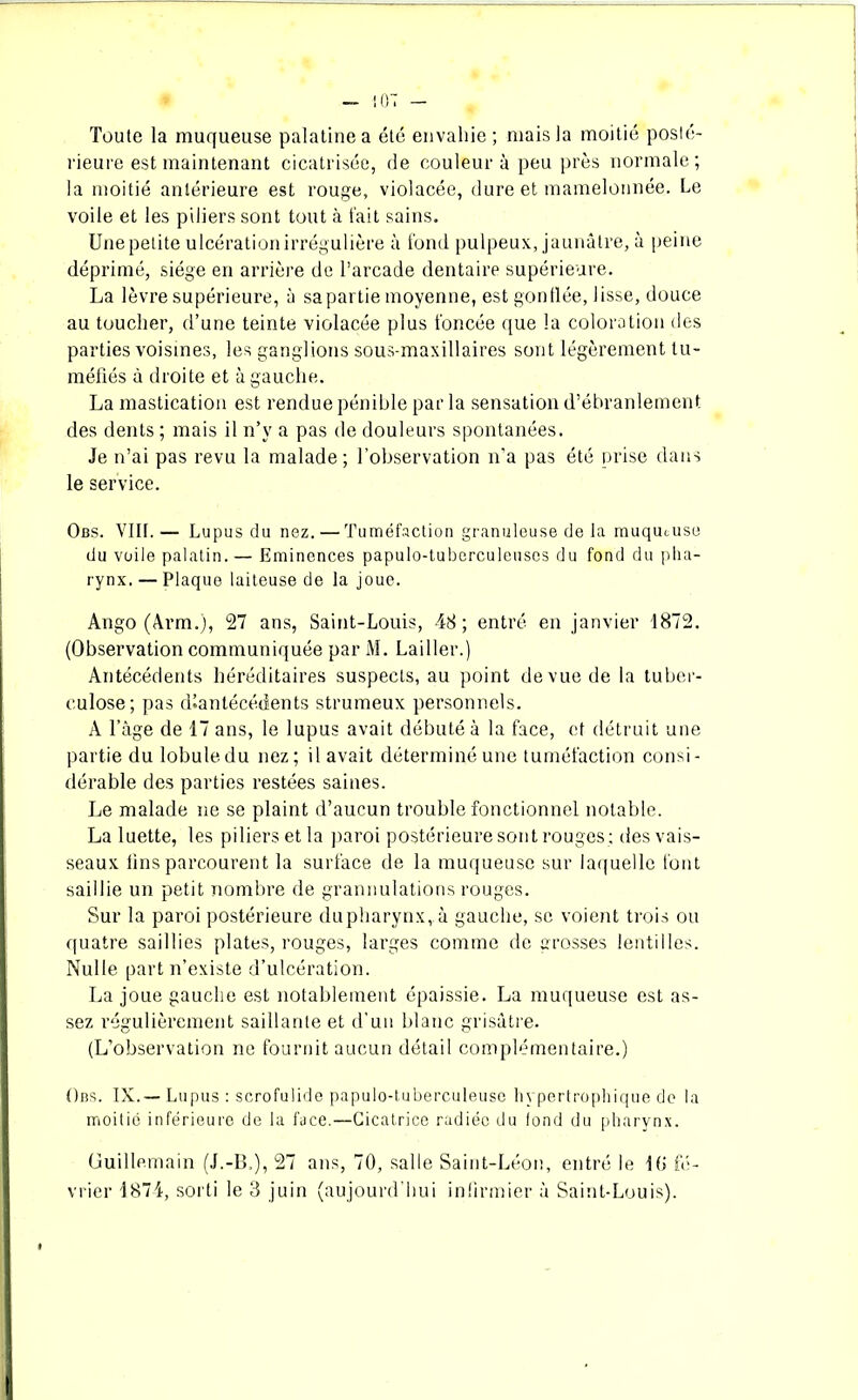 Toute la muqueuse palatine a été envahie ; mais la moitié posté- rieure est maintenant cicatrisée, de couleur à peu près normale; la moitié antérieure est rouge, violacée, dure et mamelonnée. Le voile et les piliers sont tout à l'ait sains. Une petite ulcération irrégulière à fond pulpeux, jaunâtre, à peine déprimé, siège en arrière de l’arcade dentaire supérieure. La lèvre supérieure, à sa partie moyenne, est gonflée, lisse, douce au toucher, d’une teinte violacée plus foncée que la coloration des parties voisines, les ganglions sous-maxillaires sont légèrement tu- méfiés à droite et à gauche. La mastication est rendue pénible par la sensation d’ébranlement des dents ; mais il n’y a pas de douleurs spontanées. Je n’ai pas revu la malade; l’observation n’a pas été prise dans le service. Obs. VIII.— Lupus du nez. — Tuméfaction granuleuse de la muqueuse du voile palatin. — Eminences papulo-tuberculeuscs du fond du pha- rynx. — Plaque laiteuse de la joue. Ango (Arm.), 27 ans, Saint-Louis, 48 ; entré en janvier 1872. (Observation communiquée par M. Lailler.) Antécédents héréditaires suspects, au point de vue de la tuber- culose; pas diantécédents strumeux personnels. A l’âge de 17 ans, le lupus avait débuté à la face, et détruit une partie du lobule du nez; il avait déterminé une tuméfaction consi- dérable des parties restées saines. Le malade ne se plaint d’aucun trouble fonctionnel notable. La luette, les piliers et la paroi postérieure sont rouges : des vais- seaux fins parcourent la surface de la muqueuse sur laquelle font saillie un petit nombre de grannulations rouges. Sur la paroi postérieure dupharynx, à gauche, se voient trois ou quatre saillies plates, rouges, larges comme de grosses lentilles. Nulle part n’existe d’ulcération. La joue gauche est notablement épaissie. La muqueuse est as- sez régulièrement saillante et d’un blanc grisâtre. (L’observation ne fournit aucun détail complémentaire.) Obs. IX.— Lupus : scrofulide papulo-tuberculeuse hypertrophique do la moitié inférieure de la face.—Cicatrice radiée du fond du pharynx. üuillemain (J.-B,), 27 ans, 70, salle Saint-Léon, entré le 10 fé- vrier 1874, sorti le 3 juin (aujourd’hui infirmier à Saint-Louis).