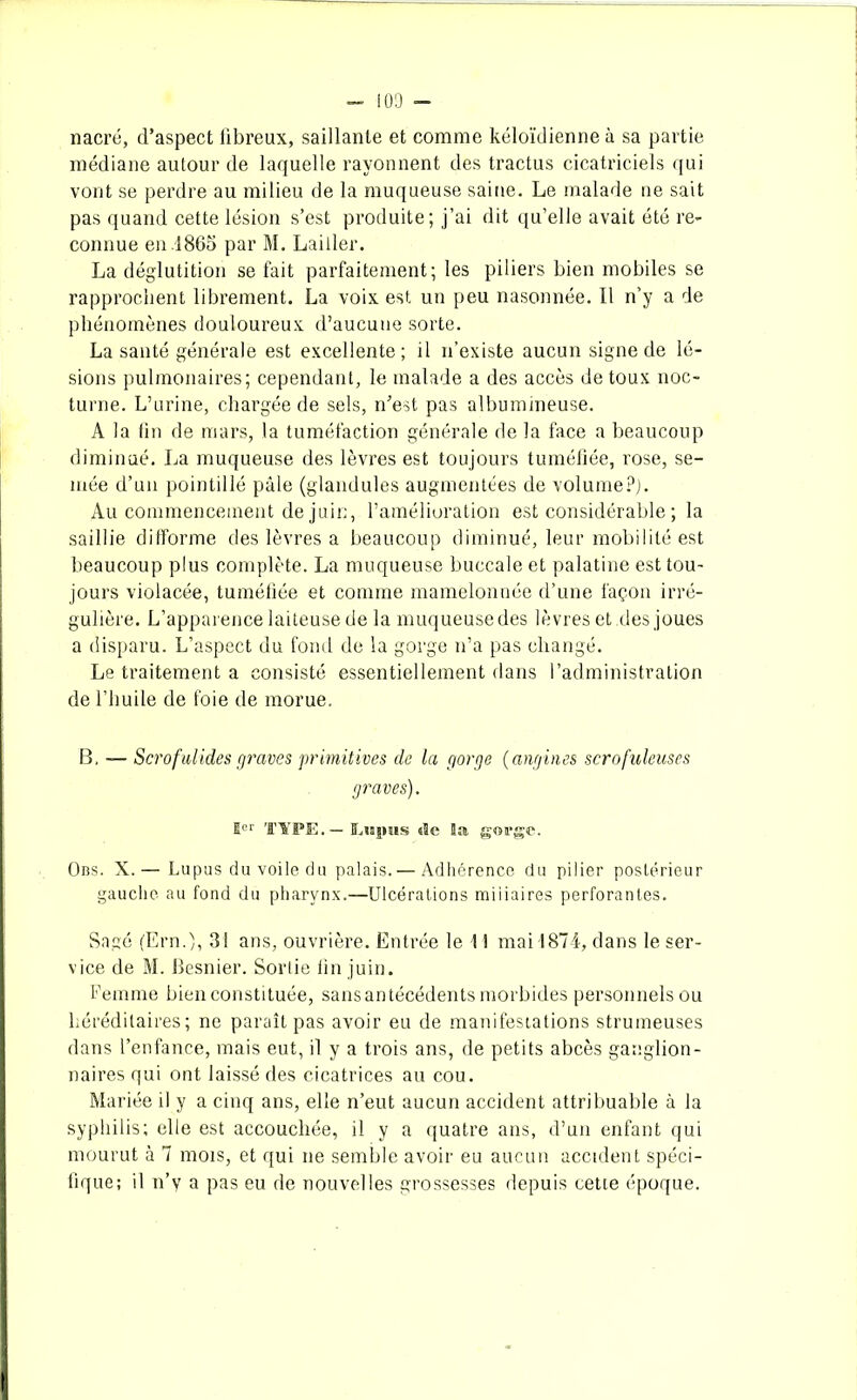 nacré, d’aspect iibreux, saillante et comme kéloïdienne à sa partie médiane autour de laquelle rayonnent des tractus cicatriciels qui vont se perdre au milieu de la muqueuse saine. Le malade ne sait pas quand cette lésion s’est produite; j’ai dit qu’elle avait été re- connue en.1865 par M. Laitier. La déglutition se fait parfaitement; les piliers bien mobiles se rapprochent librement. La voix est un peu nasonnée. Il n’y a de phénomènes douloureux d’aucune sorte. La santé générale est excellente; il n’existe aucun signe de lé- sions pulmonaires; cependant, le malade a des accès de toux noc- turne. L’urine, chargée de sels, n’est pas albumineuse. A la fin de mars, la tuméfaction générale de la face a beaucoup diminué. La muqueuse des lèvres est toujours tuméfiée, rose, se- mée d’un pointillé pâle (glandules augmentées de volume?). Au commencement de juin, l’amélioration est considérable ; la saillie difforme des lèvres a beaucoup diminué, leur mobilité est beaucoup plus complète. La muqueuse buccale et palatine est tou- jours violacée, tuméfiée et comme mamelonnée d’une façon irré- gulière. L’apparence laiteuse de la muqueuse des lèvres et des joues a disparu. L’aspect du fond de la gorge n’a pas changé. Le traitement a consisté essentiellement dans l’administration de l’huile de foie de morue. B, — Scrofulides graves primitives de la gorge (angines scrofuleuses graves). 1er type.—Lupus «le la g«a*ge. Obs. X. — Lupus du voile du palais.— Adhérence du pilier postérieur gauche au fond du pharynx.—Ulcérations miliaires perforantes. Sage (Ern.), 31 ans, ouvrière. Entrée le \ 1 mai 1874, dans le ser- vice de M. Besnier. Sortie fin juin. Femme bien constituée, sans antécédents morbides personnels ou héréditaires; ne paraît pas avoir eu de manifestations strumeuses dans l’enfance, mais eut, il y a trois ans, de petits abcès ganglion- naires qui ont laissé des cicatrices au cou. Mariée il y a cinq ans, elle n’eut aucun accident attribuable à la syphilis; elle est accouchée, il y a quatre ans, d’un enfant qui mourut à 7 mois, et qui ne semble avoir eu aucun accident spéci- fique; il n’y a pas eu de nouvelles grossesses depuis cette époque.