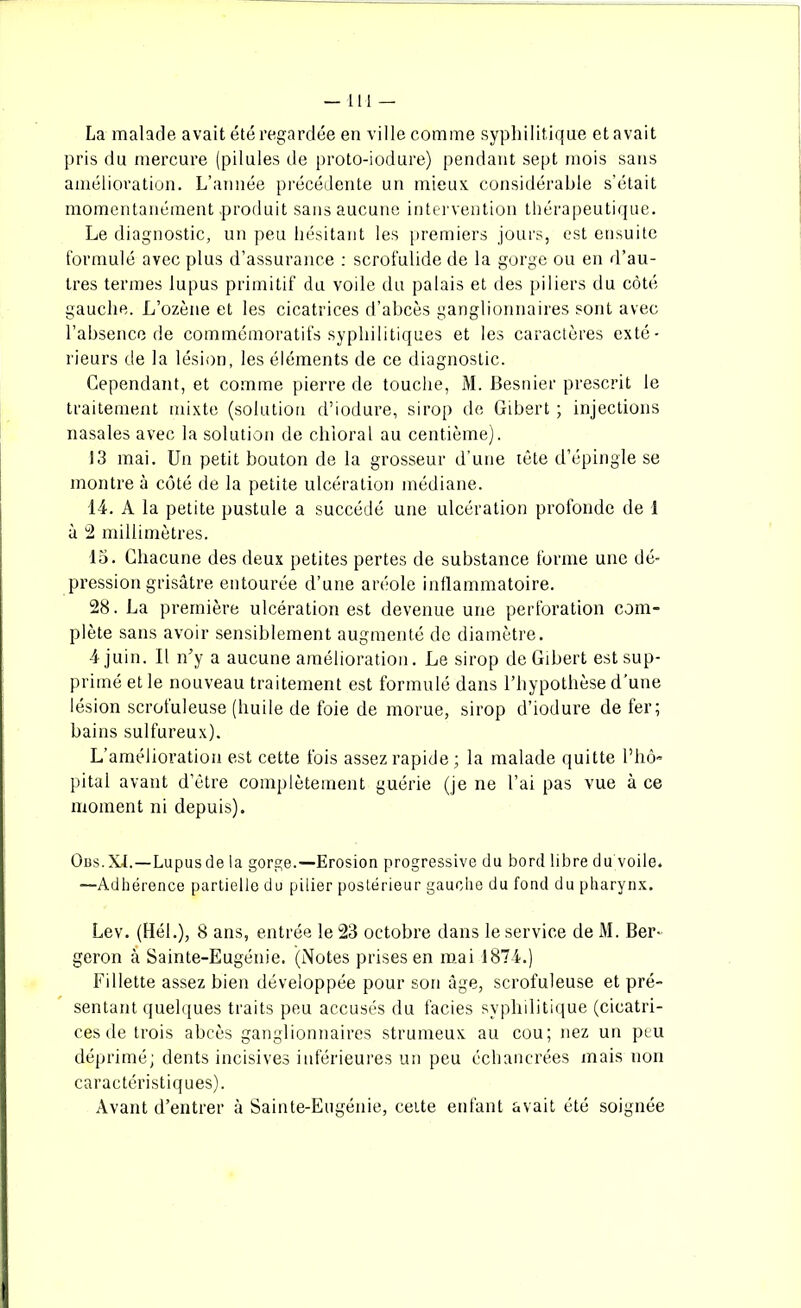 —111 — La malade avait été regardée en ville comme syphilitique et avait pris du mercure (pilules de proto-iodure) pendant sept mois sans amélioration. L’année précédente un mieux considérable s’était momentanément .produit sans aucune intervention thérapeutique. Le diagnostic, un peu hésitant les premiers jours, est ensuite formulé avec plus d’assurance : scrofulide de la gorge ou en d’au- tres termes lupus primitif du voile du palais et des piliers du côté gauche. L’ozène et les cicatrices d’abcès ganglionnaires sont avec l’absence de commémoratifs syphilitiques et les caractères exté- rieurs de la lésion, les éléments de ce diagnostic. Cependant, et comme pierre de touche, M. Besnier prescrit le traitement mixte (solution d’iodure, sirop de Gibert ; injections nasales avec la solution de chioral au centième). 13 mai. Un petit bouton de la grosseur d’une tête d’épingle se montre à côté de la petite ulcération médiane. 14. A la petite pustule a succédé une ulcération profonde de 1 à 2 millimètres. lo. Chacune des deux petites pertes de substance forme une dé- pression grisâtre entourée d’une aréole inflammatoire. 28. La première ulcération est devenue une perforation com- plète sans avoir sensiblement augmenté de diamètre. 4 juin. Il n’y a aucune amélioration. Le sirop de Gibert est sup- primé et le nouveau traitement est formulé dans l’hypothèse d’une lésion scrofuleuse (huile de foie de morue, sirop d’iodure de fer; bains sulfureux). L’amélioration est cette fois assez rapide; la malade quitte l’hô- pital avant d’être complètement guérie (je ne l’ai pas vue à ce moment ni depuis). Obs.XL—Lupusde la gorge.—Erosion progressive du bord libre du voile. —Adhérence partielle du pilier postérieur gauche du fond du pharynx. Lev. (Hél.), 8 ans, entrée le 23 octobre dans le service de M. Ber- geron â Sainte-Eugénie. (Notes prises en mai 1874.) Fillette assez bien développée pour son âge, scrofuleuse et pré- sentant quelques traits peu accusés du faciès syphilitique (cicatri- ces de trois abcès ganglionnaires strumeux au cou; nez un peu déprimé; dents incisives inférieures un peu échancrées mais non caractéristiques). Avant d’entrer à Sainte-Eugénie, cette enfant avait été soignée