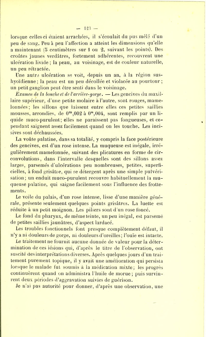 1-2', — lorsque celles-ci étaient arrachées, il s’écoulait du pus mêlé d’un peu de sang. Peu à peu l’affection a atteint les dimensions qu’elle a maintenant (5 centimètres sur \ ou 2, suivant les points). Des croûtes jaunes verdâtres, fortement adhérentes, recouvrent une ulcération livide ; la peau, au voisinage, est de couleur naturelle, un peu rétractée. Une autre ulcération se voit, depuis un an, à la région sus- hyoïdienne; la peau est un peu décollée et violacée au pourtour; un petit ganglion peut être senti dans le voisinage. Examen de la bouche et de l'arrière-gorge. — Les gencives il a maxil- laire supérieur, d’une petite molaire à l’autre, sont rouges, mame- lonnées; les sillons que laissent entre elles ces petites saillies mousses, arrondies, de 0m,Ü02 à 0m,0Ü4, sont remplis par un li- quide muco-purulent; elles ne paraissent pas fongueuses, et ce- pendant saignent assez facilement quand on les touche. Les inci- sives sont déchaussées. La voûte palatine, dans sa totalité, y compris la face postérieure des gencives, est d’un rose intense. La muqueuse est inégale, irré- gulièrement mamelonnée, suivant des plicatures en forme de cir- convolutions, dans l’intervalle desquelles sont des sillons assez larges, parsemés d’ulcérations peu nombreuses, petites, superfi- cielles, à fond grisâtie, qui se détergent après une simple pulvéri- sation; un enduit muco-purulent recouvre habituellement la mu- queuse palatine, qui saigne facilement sous l’influence des frotte- ments. Le voile du palais, d’un rose intense, lisse d’une manière géné- rale, présente seulement quelques points grisâtres. La luette est réduite à un petit moignon. Les piliers sont d'un rose foncé. Le fond du pharynx, de même teinte, un peu inégal, est parsemé de petites saillies jaunâtres, d’aspect lardacé. Les troubles fonctionnels font presque complètement défaut, il n’y a ni douleurs de gorge, ni douleurs d’oreilles; l’ouïe est intacte. Le traitement ne fournit aucune donnée de valeur pour la déter- mination de ces lésions qui, d’après le titre de l’observation, ont suscité des interprétations diverses. Après quelques jours d’un trai- tement purement topique, il y avait une amélioration qui persista lorsque le malade fut soumis à la médication mixte; les progrès continuèrent quand on administra l’huile de morue; puis survin- rent deux périodes d’aggravation suivies de guérison. Je n’ai pas autorité pour donner, d’après une observation, une