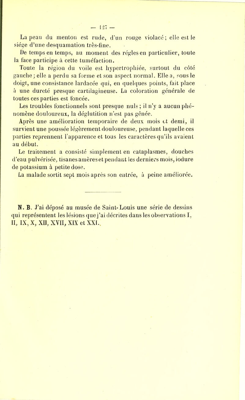 La peau du menton est rude, d’un rouge violacé; elle est le siège d’une desquamation très-line. De temps en temps, au moment des régies en particulier, toute la face participe à cette tuméfaction. Toute la région du voile est hypertrophiée, surtout du côté gauche; elle a perdu sa forme et son aspect normal. Elle a, sous le doigt, une consistance lardacée qui, en quelques points, fait place à une dureté presque cartilagineuse. La coloration générale de toutes ces parties est foncée. Les troubles fonctionnels sont presque nuis ; il n’y a aucun phé- nomène douloureux, la déglutition n’est pas gênée. Après une amélioration temporaire de deux mois et demi, il survient une poussée légèrement douloureuse, pendant laquelle ces parties reprennent l’apparence et tous les caractères qu’ils avaient au début. Le traitement a consisté simplement en cataplasmes, douches d’eau pulvérisée, tisanes amères et pendant les derniers mois, iodure de potassium à petite dose. La malade sortit sept mois après son entrée, à peine améliorée. N. B. J’ai déposé au musée de Saint-Louis une série de dessins qui représentent les lésions que j’ai décrites dans les observations I, II, IX, X, XII, XVII, XIX et XXL