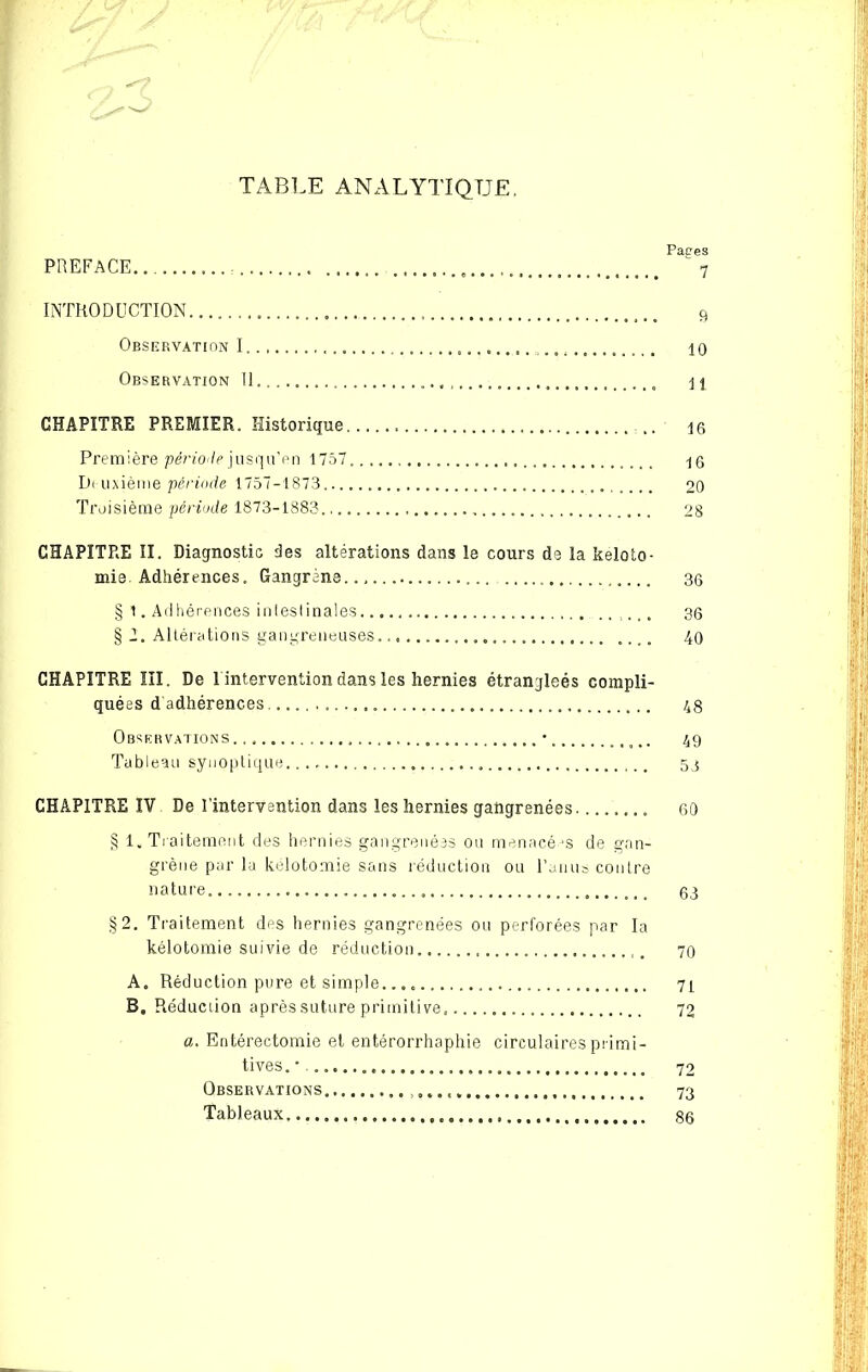 TABLE ANALYTIQUE. Pages PREFACE 7 INTRODUCTION 9 Observation I 10 Observation 11. , 11 CHAPITRE PREMIER. Historique 16 Première période jusqu’en 1757 16 Di uxième période 1757-1873 20 Troisième période 1873-1883., 28 CHAPITRE II. Diagnostic des altérations dans le cours de la keloto- mis. Adhérences. Gangrène.., 3g § 1. Adhérences intestinales. ...... 36 § 1. Altérations gangreneuses. 40 CHAPITRE III. De 1 intervention dans les hernies étranjleés compli- quées d adhérences .... 48 Observations • 49 Tableau synoptique 53 CHAPITRE IV De l’intervention dans les hernies gangrenées 60 § 1, Traitement des hernies gangrenées ou menacées de gan- grène par la kélotomie sans réduction ou Pan us contre nature 63 §2. Traitement des hernies gangrenées ou perforées par la kélotomie suivie de réduction . 70 A. Réduction pure et simple. 7L B, Réduction après suture primitive. 72 a. Entérectomie et entérorrhaphie circulaires primi- tives. ' 72 Observations 73 Tableaux 86