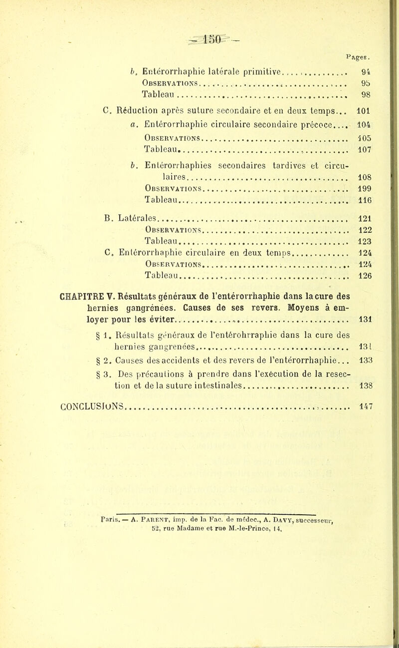 - 150 Pages. b, Entérorrhaphie latérale primitive. 94 Observations « 95 Tableau 98 C. Réduction après suture secondaire et en deux temps... 101 a. Entérorrhaphie circulaire secondaire précoce.... 104 Observations 105 Tableau 107 b. Entérorrhaphies secondaires tardives et circu- laires 108 Observations 199 Tableau... 116 B. Latérales 121 Observations 122 Tableau 123 C. Enlérorrhaphie circulaire en deux temps 124 Observations. ... « 124 Tableau 126 CHAPITRE V. Résultats généraux de l’entérorrhaphie dans la cure des hernies gangrénees. Causes de ses revers. Moyens à em- loyer pour les éviter 131 § 1. Résultats généraux de l’entérohrraphie dans la cure des hernies gangrenées 131 § 2. Causes des accidents et des revers de l’entérorrhaphie... 133 § 3. Des précautions à prendre dans l’exécution de la resec- tion et de la suture intestinales 138 CONCLUSIONS , 147 Paris. — A. Parent, imp. de la Fac. de mëdec., A. Davy, successeur, 52, rue Madame et rue M,-le-Prince, 14,