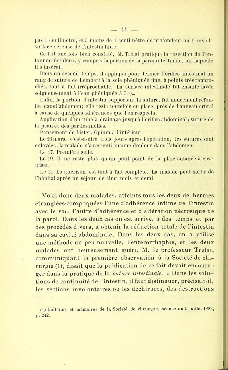 pas 1 centimètre, et à moins de 1 centimètre de profondeur on trouva la surface séreuse de l’intestin libre. Ce fait une fois bien constaté, SJ. Trélat pratiqua la résection de l'en- tonnoir üstuleux, y compris la portion de la paroi intestinale, sur laquelle il s’insérait. Dans un second temps, il appliqua pour fermer l’orifice intestinal un rang de suture de Lembert à la soie phéniquée fine, à points très rappro- chés, tout à fait irréprochable. La surface intestinale fut ensuite lavée soigneusement à l’eau phéniquée à 5 %. Enfin, la portion d’intestin supportant la suture, fut doucement refou- lée dans l’abdomen; elle resta toutefois en place, près de l’anneau crural à cause de quelques adhérences que l’on respecta. Application d’un tube à drainage jusqu’à l’orifice abdominal; suture de la peau et des parties molles. Pansement de Lister. Opium à l’intérieur. Le 16 mars, c’est-à-dire trois jours après l’opération, les sutures sont enlevées; la malade n’a ressenti aucune douleur dans l’abdomen. Le 17. Première selle. Le 19. 11 ne reste plus qu’un petit point de la plaie cutanée à cica- triser. Le 21. La guérison est tout à fait complète. La malade peut sortir de l’hôpital après un séjour de cinq mois et demi. Voici donc deux malades, atteints tous les deux de hernies étranglées-compliquées l’une d’adhérence intime de l’intestin avec le sac, l’autre d’adhérence et d’altération nécrosique de la paroi. Dans les deux cas on est arrivé, à des temps et par des procédés divers, à obtenir la réduction totale de l’intestin dans sa cavité abdominale. Dans les deux cas, on a utilisé une méthode un peu nouvelle, l’entérorrhaphie, et les deux malades ont heureusement guéri. M. le professeur Trélat, communiquant la première observation à la Société de chi- rurgie (1), disait que la publication de ce fait devait encoura- ger dans la pratique de la suture intestinale. « Dans les solu- tions de continuité de l’intestin, il faut distinguer, précisait-il, les sections involontaires ou les déchirures, des destructions (1) Bulletins et mémoires de la Société de chirurgie, séance du 5 juillet 1882, ii. 242.