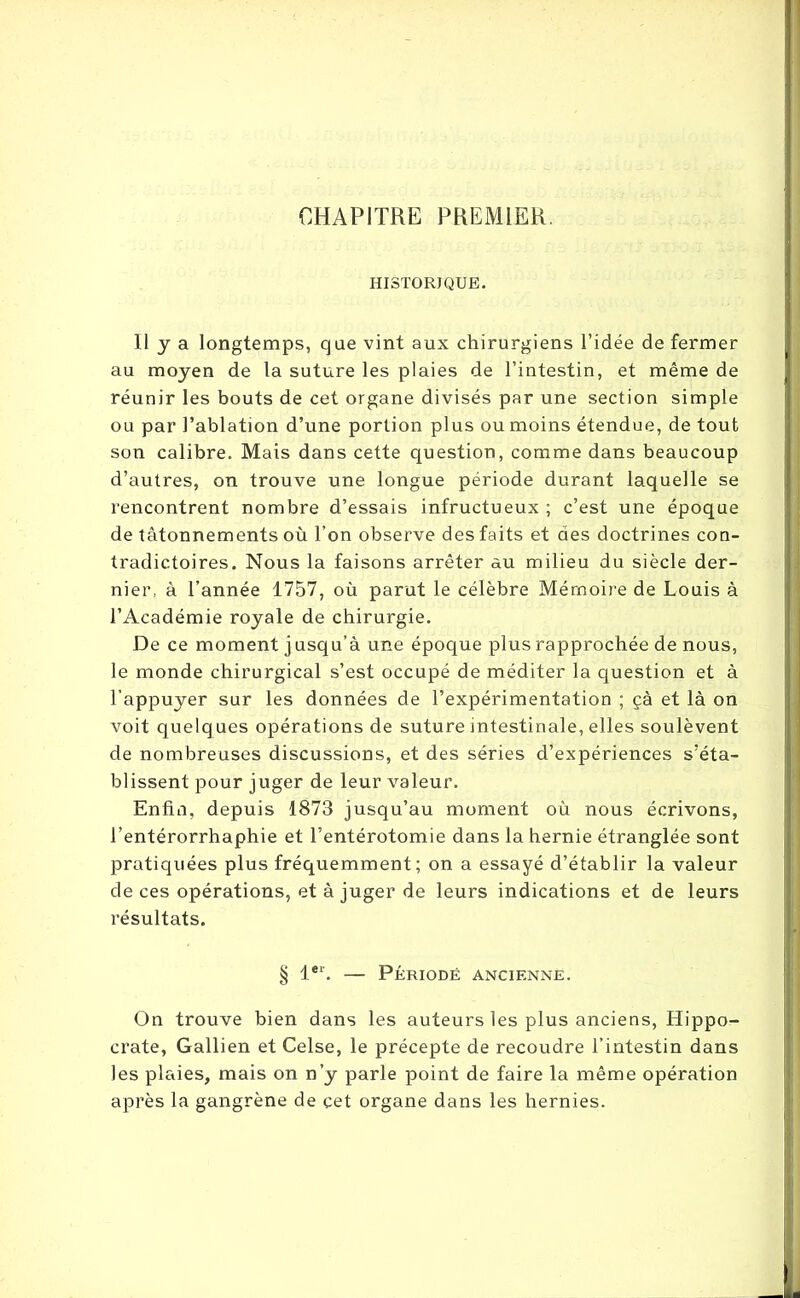 CHAPITRE PREMIER. HISTORIQUE. Il y a longtemps, que vint aux chirurgiens l’idée de fermer au moyen de la suture les plaies de l’intestin, et même de réunir les bouts de cet organe divisés par une section simple ou par l’ablation d’une portion plus ou moins étendue, de tout son calibre. Mais dans cette question, comme dans beaucoup d’autres, on trouve une longue période durant laquelle se rencontrent nombre d’essais infructueux ; c’est une époque de tâtonnements où l’on observe des faits et des doctrines con- tradictoires. Nous la faisons arrêter au milieu du siècle der- nier, à l’année 1757, où parut le célèbre Mémoire de Louis à l’Académie royale de chirurgie. De ce moment j usqu’à une époque plus rapprochée de nous, le monde chirurgical s’est occupé de méditer la question et à l’appuyer sur les données de l’expérimentation ; çà et là on voit quelques opérations de suture intestinale, elles soulèvent de nombreuses discussions, et des séries d’expériences s’éta- blissent pour juger de leur valeur. Enfin, depuis 1873 jusqu’au moment où nous écrivons, l’entérorrhaphie et l’entérotomie dans la hernie étranglée sont pratiquées plus fréquemment; on a essayé d’établir la valeur de ces opérations, et à juger de leurs indications et de leurs résultats. § 1er. — Période ancienne. On trouve bien dans les auteurs les plus anciens, Hippo- crate, Gallien et Celse, le précepte de recoudre l’intestin dans les plaies, mais on n’y parle point de faire la même opération après la gangrène de cet organe dans les hernies.