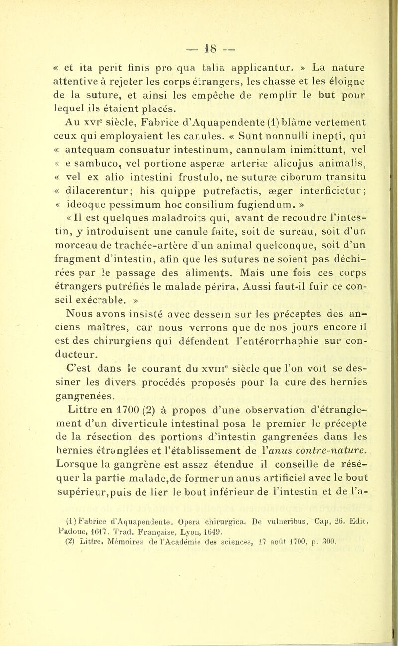 « et ita périt finis pro qua talia applicantur. » La nature attentive à rejeter les corps étrangers, les chasse et les éloigne de la suture, et ainsi les empêche de remplir le but pour lequel ils étaient placés. Au xvic siècle, Fabrice d’Aquapendente (1) blâme vertement ceux qui employaient les canules. « Sunt nonnulli inepti, qui « antequam consu.atur intestinum, cannulam inimittunt, vel « e sambuco, vel portione asperæ arteriæ alicujus animalis, « vel ex alio intestini frustulo, ne suturæ ciborum transitu « dilacerentur ; his quippe putrefactis, æger interficietur ; « ideoque pessimum hoc consilium fugiendum. » « Il est quelques maladroits qui, avant de recoudre l’intes- tin, y introduisent une canule faite, soit de sureau, soit d’un morceau de trachée-artère d’un animal quelconque, soit d’un fragment d’intestin, afin que les sutures ne soient pas déchi- rées par le passage des aliments. Mais une fois ces corps étrangers putréfiés le malade périra. Aussi faut-il fuir ce con- seil exécrable. » Nous avons insisté avec dessein sur les préceptes des an- ciens maîtres, car nous verrons que de nos jours encore il est des chirurgiens qui défendent l’entérorrhaphie sur con- ducteur. C’est dans le courant du xvmc siècle que l’on voit se des- siner les divers procédés proposés pour la cure des hernies gangrenées. Littré en 1700 (2) à propos d’une observation d’étrangle- ment d’un diverticule intestinal posa le premier le précepte de la résection des portions d’intestin gangrenées dans les hernies étranglées et l’établissement de l'anus contre-nature. Lorsque la gangrène est assez étendue il conseille de résé- quer la partie malade,de former un anus artificiel avec le bout supérieur,puis de lier le bout inférieur de l’intestin et de l’a- (!) Fabrice d’Aquapendente. Opéra chirurgica. De vulneribus. Cap, 26. Edit. Padoue, 1617. Trad. Française, Lyon, 1649. (2) Littré, Mémoires de l’Académie des sciences, 17 août 1700, p. 300.