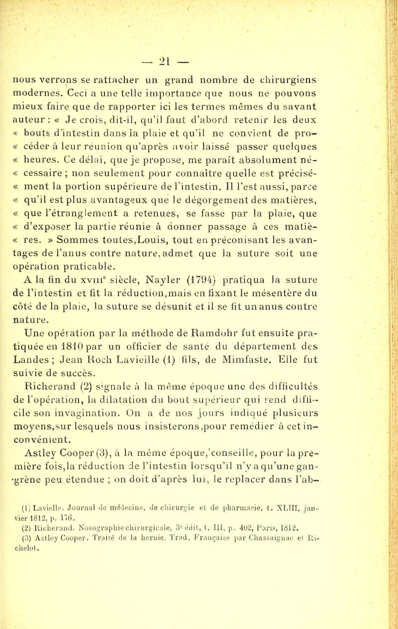 nous verrons se rattacher un grand nombre de chirurgiens modernes. Ceci a une telle importance que nous ne pouvons mieux faire que de rapporter ici les termes mêmes du savant auteur: « Je crois, dit-il, qu’il faut d’abord retenir les deux « bouts d’intestin dans la plaie et qu’il ne convient de pro- « céder à leur reunion qu’après avoir laissé passer quelques « heures. Ce délai, que je propose, me paraît absolument né- « cessaire ; non seulement pour connaître quelle est précisé- « ment la portion supérieure de l’intestin. Il l’est aussi, parce « qu’il est plus avantageux que le dégorgement des matières, « que l’étranglement a retenues, se fasse par la plaie, que « d’exposer la partie réunie à donner passage à ces matiè- « res. » Sommes toutes,Louis, tout en préconisant les avan- tages de l’anus contre nature, admet que la suture soit une opération praticable. A la fin du xvme siècle, Nayler (1794) pratiqua la suture de l’intestin et fit la réduction,mais en fixant le mésentère du côté de la plaie, la suture se désunit et il se fit un anus contre nature. Une opération par la méthode de Ramdohr fut ensuite pra- tiquée en 1810 par un officier de santé du département des Landes ; Jean Roch Lavieille (1) fils, de Mimfaste. Elle fut suivie de succès. Richerand (2) signale à la même époque une des difficultés de l’opération, la dilatation du bout supérieur qui rend diffi- cile son invagination. On a de nos jours indiqué plusieurs moyens,sur lesquels nous insisterons,pour remédier à cet in- convénient. Astley Cooper(3), à la même époque,'conseille, pour la pre- mière fois,la réduction de l’intestin lorsqu’il n’y a qu’une gan- grène peu étendue ; on doit d’après lui, le replacer dans l’ab- (1) Lavielle. Journal Je médecine, de chirurgie et de pharmacie, t. XLIII, jan- vier 1812, p. 176. (2) Richerand. Nosogi-aphiechirurgicale, 3e édit, t. III, p. 402, Paris, 1812. (3) Astley Cooper. Traité de la hernie. Trad, Française par Chassaignac et Ri- chelot.