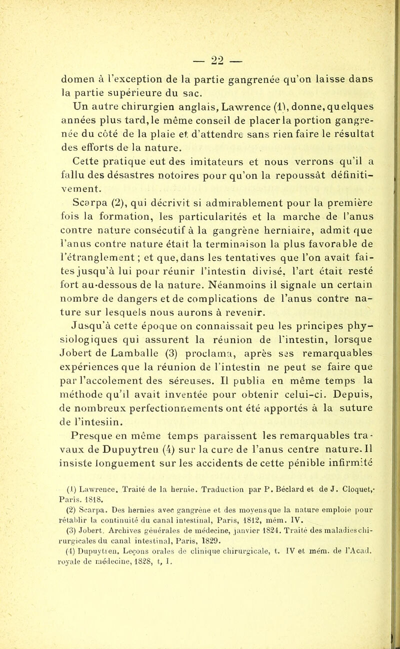 domen à l’exception de la partie gangrenée qu’on laisse dans la partie supérieure du sac. Un autre chirurgien anglais, Lawrence (11, donne,quelques années plus tard, le même conseil de placer la portion gangre- née du côté de la plaie et d’attendre sans rien faire le résultat des efforts de la nature. Cette pratique eut des imitateurs et nous verrons qu’il a fallu des désastres notoires pour qu’on la repoussât définiti- vement. Scarpa (2), qui décrivit si admirablement pour la première fois la formation, les particularités et la marche de l’anus contre nature consécutif à la gangrène herniaire, admit que l’anus contre nature était la terminaison la plus favorable de l’étranglement; et que, dans les tentatives que l’on avait fai- tes jusqu’à lui pour réunir l’intestin divisé, l’art était resté fort au-dessous de la nature. Néanmoins il signale un certain nombre de dangers et de complications de l’anus contre na- ture sur lesquels nous aurons à revenir. Jusqu’à cette époque on connaissait peu les principes phy- siologiques qui assurent la réunion de l'intestin, lorsque Jobert de Lamballe (3) proclama, après ses remarquables expériences que la réunion de l’intestin ne peut se faire que par l’accolement des séreuses. Il publia en même temps la méthode qu’il avait inventée pour obtenir celui-ci. Depuis, de nombreux perfectionnements ont été apportés à la suture de l’intesiin. Presque en même temps paraissent les remarquables tra- vaux de Dupuytreu (4) sur la cure de l’anus centre nature. Il insiste longuement sur les accidents de cette pénible infirmité (1) Lawrence. Traité de la hernie. Traduction par P. Béclard et de J. Cloquet,- Paris. 1818. (2) Scarpa. Des hernies avec gangrène et des moyens que la nature emploie pour rétablir la continuité du canal intestinal, Paris, 1812, mém. IV. (3) Jobert. Archives géuérales de médecine, janvier 1824. Traité des maladies chi- rurgicales du canal intestinal, Paris, 1829. (4) Dupuytien» Leçons orales de clinique chirurgicale, t. IV et mém. de l’Acad. royale de médecine, 1828, t, I.