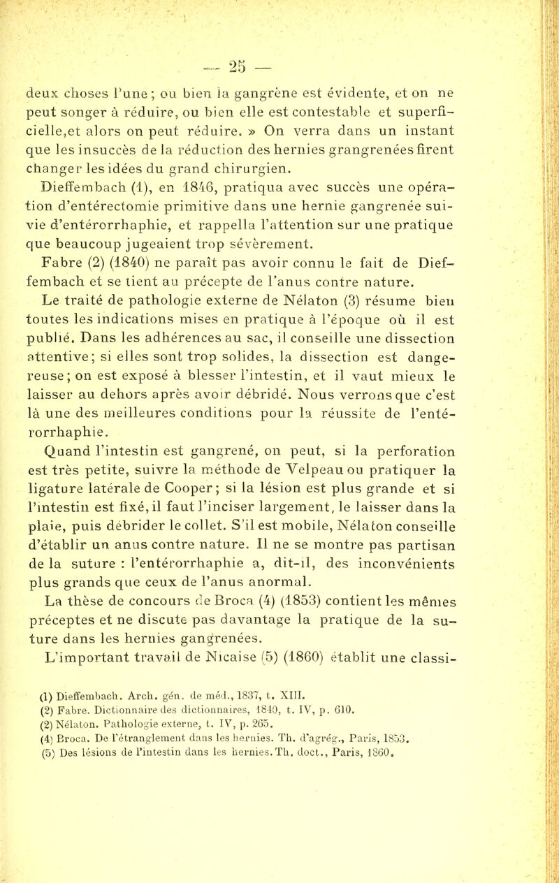 deux choses l'une; ou bien la gangrène est évidente, et on ne peut songer à réduire, ou bien elle est contestable et superfi- cielle,et alors on peut réduire. » On verra dans un instant que les insuccès delà réduction des hernies grangrenées firent changer les idées du grand chirurgien. Dieffembach (1), en 1846, pratiqua avec succès une opéra- tion d’entérectomie primitive dans une hernie gangrenée sui- vie d’entérorrhaphie, et rappella l’attention sur une pratique que beaucoup jugeaient trop sévèrement. Fabre (2) (1840) ne paraît pas avoir connu le fait de Dief- fembach et se tient au précepte de l’anus contre nature. Le traité de pathologie externe de Nélaton (3) résume bien toutes les indications mises en pratique à l’époque où il est publié. Dans les adhérences au sac, il conseille une dissection attentive; si elles sont trop solides, la dissection est dange- reuse; on est exposé à blesser l’intestin, et il vaut mieux le laisser au dehors après avoir débridé. Nous verrons que c’est là une des meilleures conditions pour la réussite de l’enté- rorrhaphie. Quand l’intestin est gangrené, on peut, si la perforation est très petite, suivre la méthode de Velpeau ou pratiquer la ligature latérale de Cooper ; si la lésion est plus grande et si l’intestin est fixé, il faut l’inciser largement, le laisser dans la plaie, puis débrider le collet. S’il est mobile, Nélaton conseille d’établir un anus contre nature. Il ne se montre pas partisan de la suture : l’entérorrhaphie a, dit-il, des inconvénients plus grands que ceux de l’anus anormal. La thèse de concours de Broca (4) (1853) contient les mêmes préceptes et ne discute pas davantage la pratique de la su- ture dans les hernies gangrenées. L’important travail de Nicaise (5) (1860) établit une classi- (1) Dieffembach. Arch. gén. de méd., 1837, t. XIII. (2) Fabre. Dictionnaire des dictionnaires, 1840, t. IV, p. 610. (2) Nélaton. Pathologie externe, t. IV, p. 265. (4) Broca. De l’étranglement dans les hernies. Th. d’agrég., Paris, 1853.