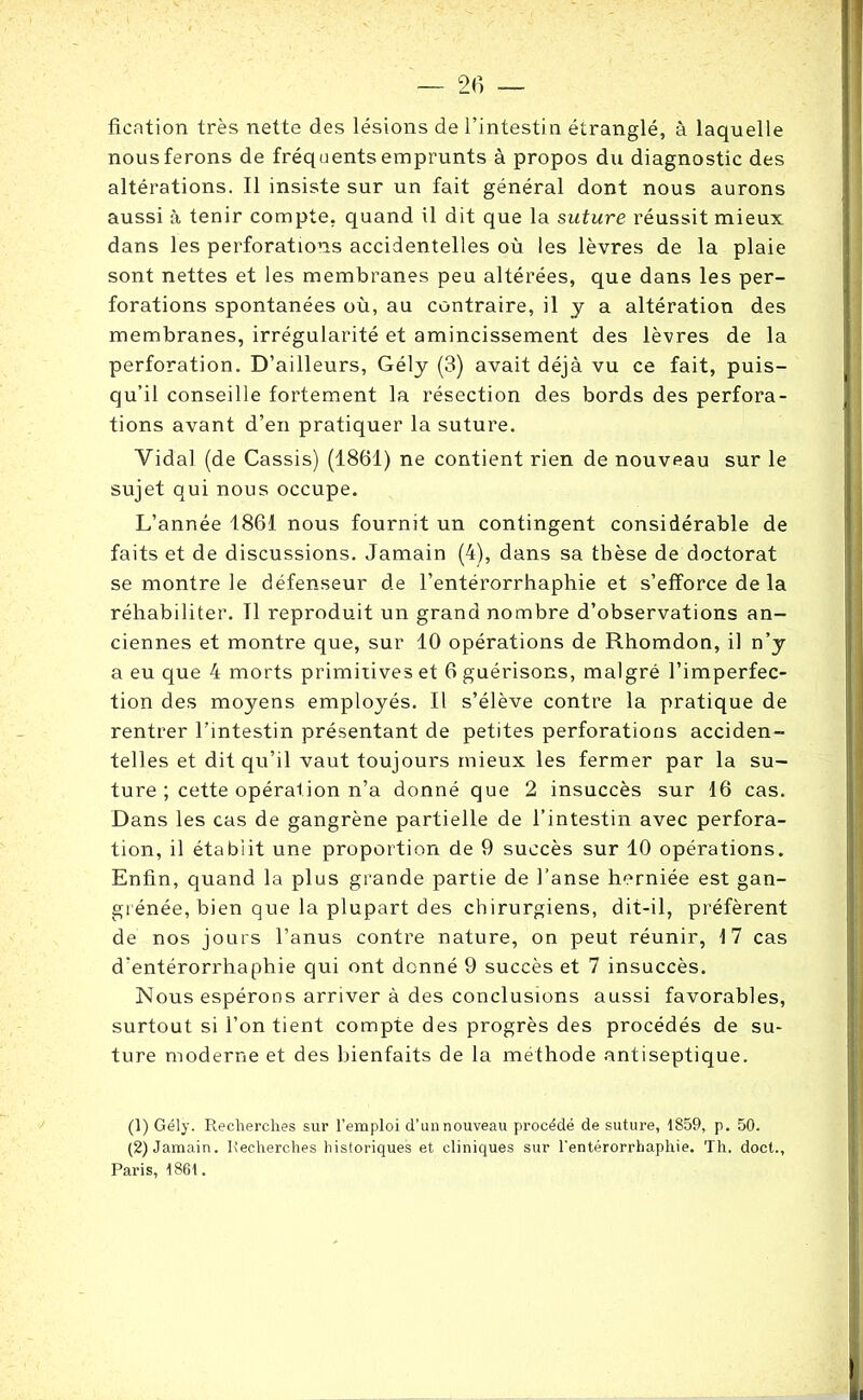 fication très nette des lésions de l’intestin étranglé, à laquelle nous ferons de fréquents emprunts à propos du diagnostic des altérations. Il insiste sur un fait général dont nous aurons aussi à tenir compte, quand il dit que la suture réussit mieux dans les perforations accidentelles où les lèvres de la plaie sont nettes et les membranes peu altérées, que dans les per- forations spontanées où, au contraire, il y a altération des membranes, irrégularité et amincissement des lèvres de la perforation. D’ailleurs, Gély (3) avait déjà vu ce fait, puis- qu’il conseille fortement la résection des bords des perfora- tions avant d’en pratiquer la suture. Vidal (de Cassis) (1861) ne contient rien de nouveau sur le sujet qui nous occupe. L’année 1861 nous fournit un contingent considérable de faits et de discussions. Jamain (4), dans sa thèse de doctorat se montre le défenseur de l’entérorrhaphie et s’efforce de la réhabiliter. 11 reproduit un grand nombre d’observations an- ciennes et montre que, sur 10 opérations de Rhomdon, il n’y a eu que 4 morts primitives et 6 guérisons, malgré l’imperfec- tion des moyens employés. Il s’élève contre la pratique de rentrer l’intestin présentant de petites perforations acciden- telles et dit qu’il vaut toujours mieux les fermer par la su- ture ; cette opération n’a donné que 2 insuccès sur 16 cas. Dans les cas de gangrène partielle de l’intestin avec perfora- tion, il établit une proportion de 9 succès sur 10 opérations. Enfin, quand la plus grande partie de l’anse herniée est gan- grénée, bien que la plupart des chirurgiens, dit-il, préfèrent de nos jours l’anus contre nature, on peut réunir, 17 cas d’entérorrhaphie qui ont donné 9 succès et 7 insuccès. Nous espérons arriver à des conclusions aussi favorables, surtout si l’on tient compte des progrès des procédés de su- ture moderne et des bienfaits de la méthode antiseptique. (1) Gély. Recherches sur l’emploi d’un nouveau procédé de suture, 1859, p. 50. (2) Jamain. Recherches historiques et cliniques sur l’entérorrhaphie. Th. doct., Paris, 1861.