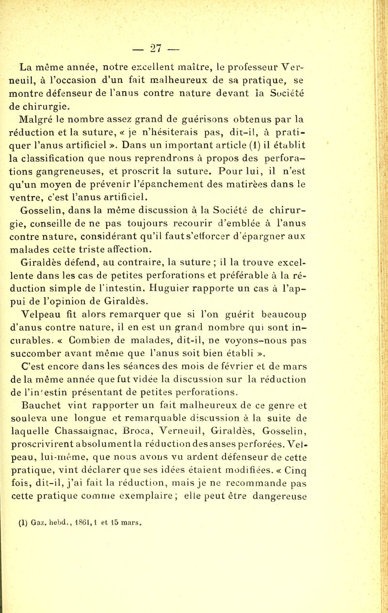 La même année, notre excellent maître, le professeur Ver- neuil, à l’occasion d’un fait malheureux de sa pratique, se montre défenseur de l’anus contre nature devant la Société de chirurgie. Malgré le nombre assez grand de guérisons obtenus par la réduction et la suture, « je n’hésiterais pas, dit—il, à prati- quer l’anus artificiel ». Dans un important article (1) il établit la classification que nous reprendrons à propos des perfora- tions gangreneuses, et proscrit la suture. Pour lui, il n’est qu’un moyen de prévenir l’épanchement des matirèes dans le ventre, c’est l’anus artificiel. Gosselin, dans la même discussion à la Société de chirur- gie, conseille de ne pas toujours recourir d’emblée à l’anus contre nature, considérant qu’il faut s'efforcer d’épargner aux malades cette triste affection. Giraldès défend, au contraire, la suture ; il la trouve excel- lente dans les cas de petites perforations et préférable à la ré- duction simple de l’intestin. Huguier rapporte un cas à l’ap- pui de l’opinion de Giraldès. Velpeau fit alors remarquer que si l’on guérit beaucoup d’anus contre nature, il en est un grand nombre qui sont in- curables. « Combien de malades, dit-il, ne voyons-nous pas succomber avant même que l’anus soit bien établi ». C’est encore dans les séances des mois de février et de mars delà même année que fut vidée la discussion sur la réduction de l’in'estin présentant de petites perforations. Bauchet vint rapporter un fait malheureux de ce genre et souleva une longue et remarquable discussion à la suite de laquelle Chassaignac, Broca, Verneuil, Giraldès, Gosselin, proscrivirent absolument la réduction des anses perforées. Vel- peau, lui-même, que nous avons vu ardent défenseur de cette pratique, vint déclarer que ses idées étaient modifiées. « Cinq fois, dit-il, j’ai fait la réduction, mais je ne recommande pas cette pratique comme exemplaire; elle peut être dangereuse (1) Gaz. hebd., 1861,1 et 15 mars.