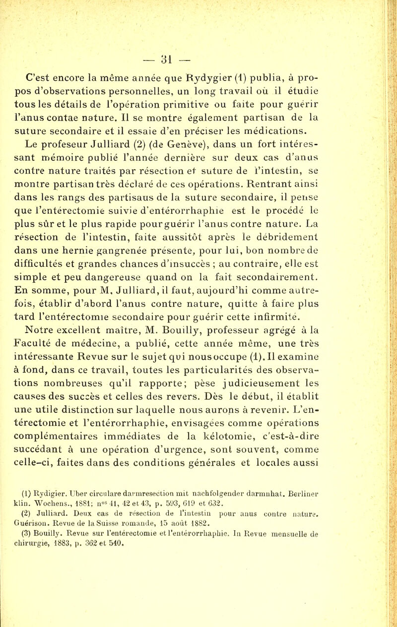 C’est encore la même année que Rydygier (1) publia, à pro- pos d’observations personnelles, un long travail où il étudie tous les détails de l’opération primitive ou faite pour guérir l’anus contae nature. J.1 se montre également partisan de la suture secondaire et il essaie d’en préciser les médications. Le profeseur Julliard (2) (de Genève), dans un fort intéres- sant mémoire publié l’année dernière sur deux cas d’anus contre nature traités par résection et suture de l’intestin, se montre partisan très déclaré de ces opérations. Rentrant ainsi dans les rangs des partisans de la suture secondaire, il pense que l’entérectomie suivie d’entérorrhaphie est le procédé le plus sûr et le plus rapide pourguérir l’anus contre nature. La résection de l’intestin, faite aussitôt après le débridement dans une hernie gangrenée présente, pour lui, bon nombre de difficultés et grandes chances d’insuccès ; au contraire, elle est simple et peu dangereuse quand on la fait secondairement. En somme, pour M, Julliard, il faut, aujourd’hi comme autre- fois, établir d’abord l’anus contre nature, quitte à faire plus tard l’entérectomie secondaire pour guérir cette infirmité. Notre excellent maître, M. Bouilly, professeur agrégé à la Faculté de médecine, a publié, cette année même, une très intéressante Revue sur le sujet qui nousoccupe (1). Il examine à fond, dans ce travail, toutes les particularités des observa- tions nombreuses qu’il rapporte; pèse judicieusement les causes des succès et celles des revers. Dès le début, il établit une utile distinction sur laquelle nous aurons à revenir. L’en- térectomie et l’entérorrhaphie, envisagées comme opérations complémentaires immédiates de la kélotomie, c'est-à-dire succédant à une opération d’urgence, sont souvent, comme celle-ci, faites dans des conditions générales et locales aussi (1) Rydigier. Uber circulare darmresection mit nachfolgender darmnhat. Berliner klin. Wochens., 1881; nos4l, 42 et 43, p. 593, 619 et 632. (2) Julliard. Deux cas de résection de l’intestin pour anus contre nature. Guérison. Revue de la Suisse romande, 15 août 1882. (3) Bouilly. R,evue sur l’entérectomie et l’entérorrhaphie. In Revue mensuelle de chirurgie, 1883, p. 362 et 540.