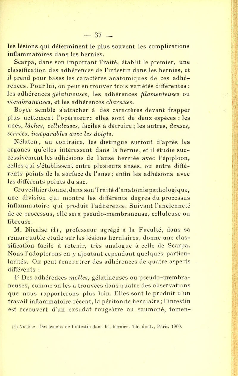 les lésions qui déterminent le plus souvent les complications inflammatoires dans les hernies. Scarpa, dans son important Traité, établit le premier, une classification des adhérences de l’intestin dans les hernies, et il prend pour bases les caractères anatomiques de ces adhé- rences. Pour lui, on peut en trouver trois variétés différentes : les adhérences gélatineuses, les adhérences filamenteuses ou membraneuses, et les adhérences charnues. Boyer semble s’attacher à des caractères devant frapper plus nettement l’opérateur; elles sont de deux espèces : les unes, lâches, celluleuses, faciles à détruire; les autres, denses, serrées, inséparables avec les doigts. Nélaton, au contraire, les distingue surtout d’après les organes qu’elles intéressent dans la hernie, et il étudie suc- cessivement les adhésions de l’anse herniée avec l’épiploon, celles qui s’établissent entre plusieurs anses, ou entre diffé- rents points de la surface de l’anse; enfin les adhésions avec les différents points du sac. Cruveilhier donne, dans son Traité d’anatomie pathologique, une division qui montre les différents degrés du processus inflammatoire qui produit l’adhérence. Suivant l'ancienneté de ce processus, elle sera pseudo-membraneuse, celluleuse ou fibreuse, M. Nicaise (1), professeur agrégé à la Faculté, dans sa remarquable étude sur les lésions herniaires, donne une clas- sification facile à retenir, très analogue à celle de Scarpa. Nous l’adopterons en y ajoutant cependant quelques particu- larités. On peut rencontrer des adhérences de quatre aspects différents : 1° Des adhérences molles, gélatineuses ou pseudo-membra- neuses, comme on les a trouvées dans quatre des observations que nous rapporterons plus loin. Elles sont le produit d’un travail inflammatoire récent, la péritonite herniaire; l’intestin est recouvert d’un exsudât rougeâtre ou saumoné, tomen- (1) Nicaise. Des lésions de l’intestin dans les hernies, Th, doct,, Paris, 1860.