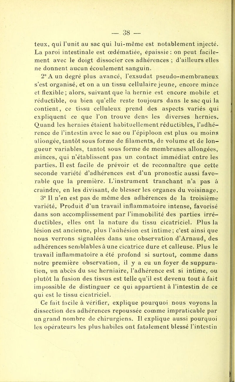 teux, qui l’unit au sac qui lui-même est notablement injecté. La paroi intestinale est œdématiée, épaissie : on peut facile- ment avec le doigt dissocier ces adhérences ; d’ailleurs elles ne donnent aucun écoulement sanguin. 2° A un degré plus avancé, l’exsudât pseudo-membraneux s’est organisé, et on a un tissu cellulaire jeune, encore mince et flexible; alors, suivant que la hernie est encore mobile et réductible, ou bien qu’elle reste toujours dans le sac qui la contient, ce tissu celluleux prend des aspects variés qui expliquent ce que l’on trouve dens les diverses hernies. Quand les hernies étaient habituellement réductibles, l’adhé- rence de l’intestin avec le sac ou l’épiploon est plus ou moins allongée, tantôt sous forme de filaments, de volume et de lon- gueur variables, tantôt sous forme de membranes allongées, minces, qui n’établissent pas un contact immédiat entre les parties. Il est facile de prévoir et de reconnaître que cette seconde variété d’adhérences est d’un pronostic aussi favo- rable que la première. L’instrument tranchant n’a pas à craindre, en les divisant, de blesser les organes du voisinage. 3° Il n’en est pas de même des adhérences de la troisième variété. Produit d’un travail inflammatoire intense, favorisé dans son accomplissement par l’immobilité des parties irré- ductibles, elles ont la nature du tissu cicatriciel. Plus la lésion est ancienne, plus l’adhésion est intime; c’est ainsi que nous verrons signalées dans une observation d’Arnaud, des adhérences semblables à une cicatrice dure et calleuse. Plus le travail inflammatoire a été profond si surtout, comme dans notre première observation, il y a eu un foyer de suppura- tion, un abcès du sac herniaire, l’adhérence est si intime, ou plutôt la fusion des tissus est telle qu’il est devenu tout à fait impossible de distinguer ce qui appartient à l’intestin de ce qui est le tissu cicatriciel. Ce fait facile à vérifier, explique pourquoi nous voyons la dissection des adhérences repoussée comme impraticable par un grand nombre de chirurgiens. Il explique aussi pourquoi les opérateurs les plus habiles ont fatalement blessé l’intestin