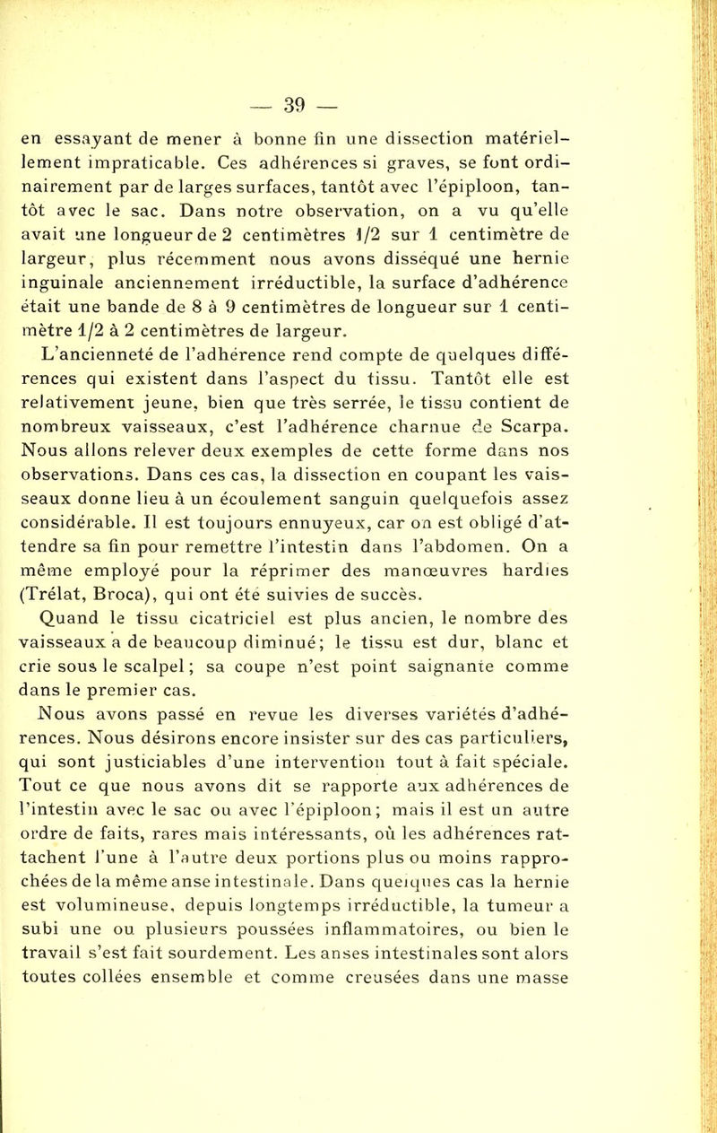 en essayant de mener à bonne fin une dissection matériel- lement impraticable. Ces adhérences si graves, se font ordi- nairement par de larges surfaces, tantôt avec l’épiploon, tan- tôt avec le sac. Dans notre observation, on a vu qu’elle avait une longueur de 2 centimètres 1/2 sur 1 centimètre de largeur, plus récemment nous avons disséqué une hernie inguinale anciennement irréductible, la surface d’adhérence était une bande de 8 à 9 centimètres de longueur sur 1 centi- mètre 1/2 à 2 centimètres de largeur. L’ancienneté de l’adhérence rend compte de quelques diffé- rences qui existent dans l’aspect du tissu. Tantôt elle est relativement jeune, bien que très serrée, le tissu contient de nombreux vaisseaux, c’est l’adhérence charnue de Scarpa. Nous allons relever deux exemples de cette forme dans nos observations. Dans ces cas, la dissection en coupant les vais- seaux donne lieu à un écoulement sanguin quelquefois assez considérable. Il est toujours ennuyeux, car on est obligé d’at- tendre sa fin pour remettre l’intestin dans l’abdomen. On a même employé pour la réprimer des manœuvres hardies (Trélat, Broca), qui ont été suivies de succès. Quand le tissu cicatriciel est plus ancien, le nombre des vaisseaux a de beaucoup diminué ; le tissu est dur, blanc et crie sous le scalpel ; sa coupe n’est point saignante comme dans le premier cas. Nous avons passé en revue les diverses variétés d’adhé- rences. Nous désirons encore insister sur des cas particuliers, qui sont justiciables d’une intervention tout à fait spéciale. Tout ce que nous avons dit se rapporte aux adhérences de l’intestin avec le sac ou avec l’épiploon; mais il est un autre ordre de faits, rares mais intéressants, où les adhérences rat- tachent l’une à l’autre deux portions plus ou moins rappro- chées de la même anse intestinale. Dans quelques cas la hernie est volumineuse, depuis longtemps irréductible, la tumeur a subi une ou plusieurs poussées inflammatoires, ou bien le travail s’est fait sourdement. Les anses intestinales sont alors toutes collées ensemble et comme creusées dans une masse