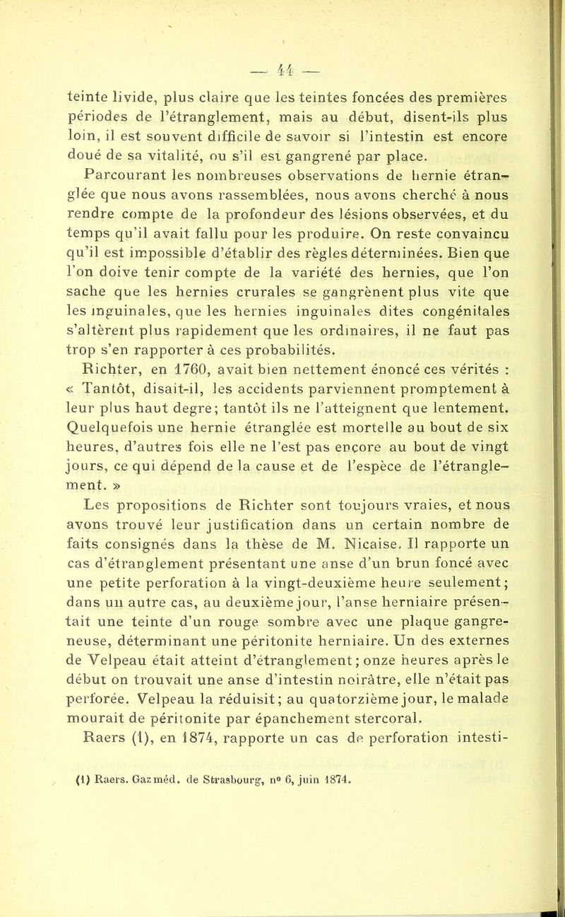 teinte livide, plus claire que les teintes foncées des premières périodes de l’étranglement, mais au début, disent-ils plus loin, il est souvent difficile de savoir si l’intestin est encore doué de sa vitalité, ou s’il est gangrené par place. Parcourant les nombreuses observations de hernie étran- glée que nous avons rassemblées, nous avons cherché à nous rendre compte de la profondeur des lésions observées, et du temps qu’il avait fallu pour les produire. On reste convaincu qu’il est impossible d’établir des règles déterminées. Bien que l’on doive tenir compte de la variété des hernies, que l’on sache que les hernies crurales se gangrènent plus vite que les inguinales, que les hernies inguinales dites congénitales s’altèrent plus rapidement que les ordinaires, il ne faut pas trop s’en rapporter à ces probabilités. Richter, en 1760, avait bien nettement énoncé ces vérités : <c Tantôt, disait-il, les accidents parviennent promptement à leur plus haut degre; tantôt ils ne l’atteignent que lentement. Quelquefois une hernie étranglée est mortelle au bout de six heures, d’autres fois elle ne l’est pas encore au bout de vingt jours, ce qui dépend de la cause et de l’espèce de l’étrangle- ment. » Les propositions de Richter sont toujours vraies, et nous avons trouvé leur justification dans un certain nombre de faits consignés dans la thèse de M. Nicaise. Il rapporte un cas d’étranglement présentant une anse d’un brun foncé avec une petite perforation à la vingt-deuxième heure seulement; dans un autre cas, au deuxième jour, l’anse herniaire présen- tait une teinte d’un rouge sombre avec une plaque gangre- neuse, déterminant une péritonite herniaire. Un des externes de Velpeau était atteint d’étranglement ; onze heures après le début on trouvait une anse d’intestin noirâtre, elle n’était pas perforée. Velpeau la réduisit; au quatorzième jour, le malade mourait de péritonite par épanchement stercoral. Raers (1), en 1874, rapporte un cas de perforation intesti- (1) Raers. Gazméd. de Strasbourg’, n° 6, juin 1874.