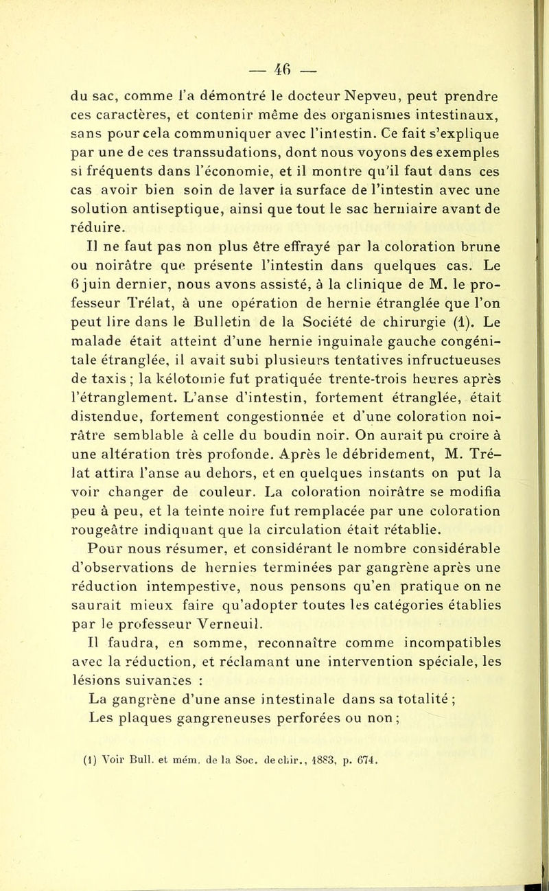 du sac, comme l’a démontré le docteur Nepveu, peut prendre ces caractères, et contenir même des organismes intestinaux, sans pour cela communiquer avec l’inlestin. Ce fait s’explique par une de ces transsudations, dont nous voyons des exemples si fréquents dans l’économie, et il montre qu'il faut dans ces cas avoir bien soin de laver ia surface de l’intestin avec une solution antiseptique, ainsi que tout le sac herniaire avant de réduire. Il ne faut pas non plus être effrayé par la coloration brune ou noirâtre que présente l’intestin dans quelques cas. Le 6 juin dernier, nous avons assisté, à la clinique de M. le pro- fesseur Trélat, à une opération de hernie étranglée que l’on peut lire dans le Bulletin de la Société de chirurgie (1). Le malade était atteint d’une hernie inguinale gauche congéni- tale étranglée, il avait subi plusieurs tentatives infructueuses de taxis ; la kélotomie fut pratiquée trente-trois heures après l’étranglement. L’anse d’intestin, fortement étranglée, était distendue, fortement congestionnée et d’une coloration noi- râtre semblable à celle du boudin noir. On aurait pu croire à une altération très profonde. Après le débridement, M. Tré- lat attira l’anse au dehors, et en quelques instants on put la voir changer de couleur. La coloration noirâtre se modifia peu à peu, et la teinte noire fut remplacée par une coloration rougeâtre indiquant que la circulation était rétablie. Pour nous résumer, et considérant le nombre considérable d’observations de hernies terminées par gangrène après une réduction intempestive, nous pensons qu’en pratique on ne saurait mieux faire qu’adopter toutes les catégories établies par le professeur Yerneuil. Il faudra, en somme, reconnaître comme incompatibles avec la réduction, et réclamant une intervention spéciale, les lésions suivantes : La gangrène d’une anse intestinale dans sa totalité ; Les plaques gangreneuses perforées ou non; (1) Voir Bull, et mém, de la Soc. decbir., 1883, p. 674.