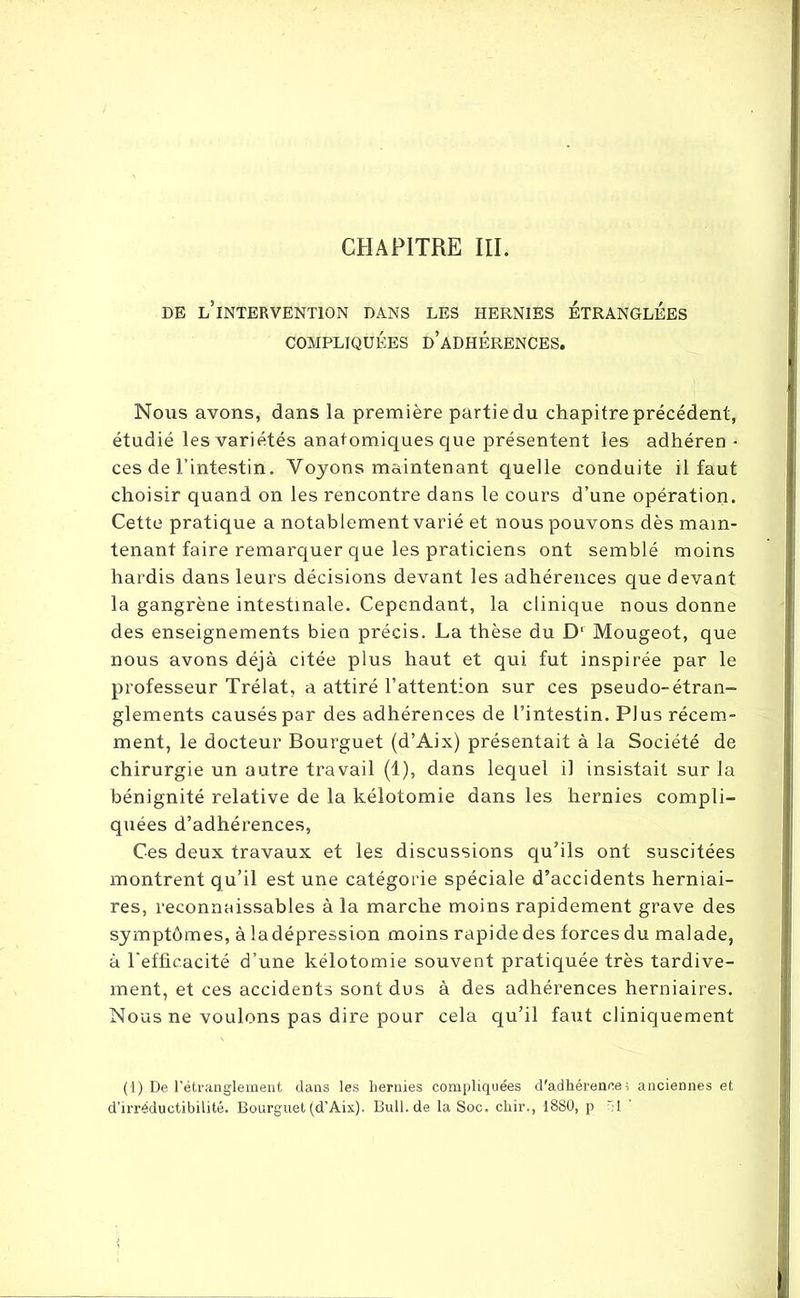 DE L’INTERVENTION DANS LES HERNIES ETRANGLEES COMPLIQUÉES D’ADHÉRENCES. Nous avons, dans la première partie du chapitre précédent, étudié les variétés anatomiques que présentent les adhéren■ ces de l’intestin. Voyons maintenant quelle conduite il faut choisir quand on les rencontre dans le cours d’une opération. Cette pratique a notablement varié et nous pouvons dès main- tenant faire remarquer que les praticiens ont semblé moins hardis dans leurs décisions devant les adhérences que devant la gangrène intestinale. Cependant, la clinique nous donne des enseignements bien précis. La thèse du Dl Mougeot, que nous avons déjà citée plus haut et qui fut inspirée par le professeur Trélat, a attiré l’attention sur ces pseudo-étran- glements causés par des adhérences de l’intestin. Plus récem- ment, le docteur Bourguet (d’Aix) présentait à la Société de chirurgie un autre travail (1), dans lequel il insistait sur la bénignité relative de la kélotomie dans les hernies compli- quées d’adhérences, Ces deux travaux et les discussions qu’ils ont suscitées montrent qu’il est une catégorie spéciale d’accidents herniai- res, reconnaissables à la marche moins rapidement grave des symptômes, à ladépression moins rapide des forces du malade, à l'efficacité d’une kélotomie souvent pratiquée très tardive- ment, et ces accidents sont dus à des adhérences herniaires. Nous ne voulons pas dire pour cela qu’il faut cliniquement (1) De l’étranglement dans les hernies compliquées d'adhérences anciennes et d’irréductibilité. Bourguet (d’Aix). Bull.de la Soc. chir., 1880, p r;l