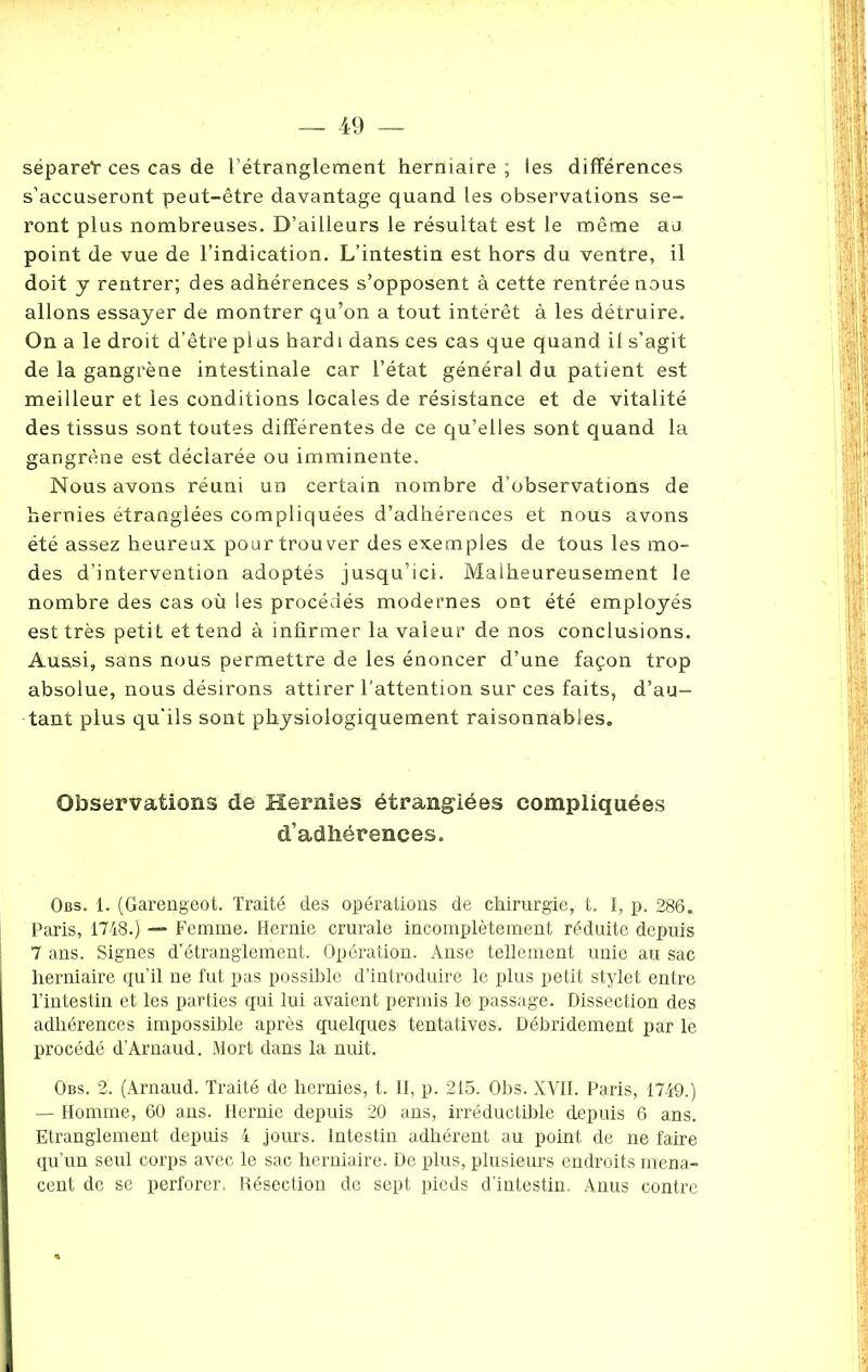 séparet ces cas de l’étranglement herniaire ; les différences s’accuseront peut-être davantage quand les observations se- ront plus nombreuses. D’ailleurs le résultat est le même au point de vue de l’indication. L’intestin est hors du ventre, il doit y rentrer; des adhérences s’opposent à cette rentrée nous allons essayer de montrer qu’on a tout intérêt à les détruire. On a le droit d’être pi us hard i dans ces cas que quand il s’agit de la gangrène intestinale car l’état général du patient est meilleur et les conditions locales de résistance et de vitalité des tissus sont toutes différentes de ce qu’elles sont quand la gangrène est déclarée ou imminente. Nous avons réuni un certain nombre d’observations de hernies étranglées compliquées d’adhérences et nous avons été assez heureux pour trouver des exemples de tous les mo- des d’intervention adoptés jusqu’ici. Malheureusement le nombre des cas où les procédés modernes ont été employés est très petit et tend à infirmer la valeur de nos conclusions. Aussi, sans nous permettre de les énoncer d’une façon trop absolue, nous désirons attirer l’attention sur ces faits, d’au- tant plus qu'ils sont physiologiquement raisonnables. Observations de Hernies étranglées compliquées d’adhérences. Obs. 1. (Garengeot. Traité des opérations de chirurgie, t. I, p. 286. Paris, 1748.) —- Femme. Hernie crurale incomplètement réduite depuis 7 ans. Signes d’étranglement. Opération. Anse tellement unie au sac herniaire qu’il ne fut pas possible d’introduire le plus petit stylet entre l’intestin et les parties qui lui avaient permis le passage. Dissection des adhérences impossible après quelques tentatives. Débridement par le procédé d’Arnaud. Mort dans la nuit. Obs. 2. (Arnaud. Traité de hernies, t. II, p. 215. Obs. XVII. Paris, 1749.) — Homme, 60 ans. Hernie depuis 20 ans, irréductible depuis 6 ans. Etranglement depuis 4 jours. Intestin adhérent au point de ne faire qu’un seul corps avec le sac herniaire. De plus, plusieurs endroits mena- cent de se perforer. Résection de sept pieds d’intestin. Anus contre