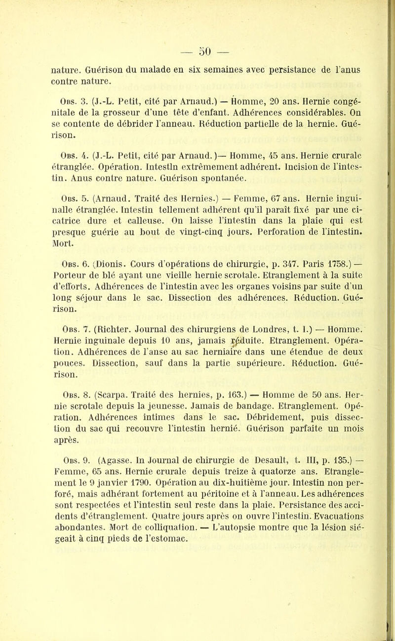 nature. Guérison du malade en six semaines avec persistance de l’anus contre nature. Obs. 3. (J.-L. Petit, cité par Arnaud.) — Homme, 20 ans. Hernie congé- nitale de la grosseur d’une tête d’enfant. Adhérences considérables. On se contente de débrider l'anneau. Réduction partielle de la hernie. Gué- rison. Obs. 4. (J.-L. Petit, cité par Arnaud. )— Homme, 45 ans. Hernie crurale étranglée. Opération. Intestin extrêmement adhérent. Incision de l’intes- tin. Anus contre nature. Guérison spontanée. Obs. 5. (Arnaud. Traité des Hernies.) — Femme, 67 ans. Hernie ingui- nalle étranglée. Intestin tellement adhérent qu’il paraît fixé par une ci- catrice dure et calleuse. On laisse l’intestin dans la plaie qui est presque guérie au bout de vingt-cinq jours. Perforation de l’intestin. Mort. Obs. 6. (Dionis. Cours d’opérations de chirurgie, p. 347. Paris 1758.) — Porteur de blé ayant une vieille hernie scrotale. Etranglement à la suite d’efforts. Adhérences de l’intestin avec les organes voisins par suite d'un long séjour dans le sac. Dissection des adhérences. Réduction. Gué- rison. Obs. 7. (Richter. Journal des chirurgiens de Londres, t. I.) — Homme. Hernie inguinale depuis 10 ans, jamais réduite. Etranglement. Opéra- tion. Adhérences de l'anse au sac herniaire dans une étendue de deux pouces. Dissection, sauf dans la partie supérieure. Réduction. Gué- rison. Obs. 8. (Scarpa. Traité des hernies, p. 163.) — Homme de 50 ans. Her- nie scrotale depuis la jeunesse. Jamais de bandage. Etranglement. Opé- ration. Adhérences intimes dans le sac. Débridement, puis dissec- tion du sac qui recouvre l’intestin hernié. Guérison parfaite un mois après. Obs. 9. (Agasse. In Journal de chirurgie de Desault, t. III, p. 135.) — Femme, 65 ans. Hernie crurale depuis treize à quatorze ans. Etrangle- ment le 9 janvier 1790. Opération au dix-huitième jour. Intestin non per- foré, mais adhérant fortement au péritoine et à l’anneau. Les adhérences sont respectées et l’intestin seul reste dans la plaie. Persistance des acci- dents d’étranglement. Quatre jours après on ouvre l’intestin. Evacuations abondantes. Mort de colliqualion. — L’autopsie montre que la lésion sié- geait à cinq pieds de l’estomac.