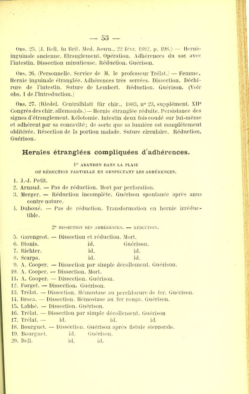 Gbs. 25. (J. Bell. lu Brit. Med. Journ., 22 févr. 1882, p. 198.) — Hernie inguinale ancienne. Etranglement. Opération. Adhérences du sac avec l’intestin. Dissection minutieuse. Réduction. Guérison. Gbs. 26. (Personnelle. Service de M. le professeur Trélat.) — Femme. Hernie inguinale étranglée. Adhérences très serrées. Dissection. Déchi- rure de l'intestin. Suture de Lembert. Réduction. Guérison. (Voir obs. I de l’Introduction.) Gbs. 27. (Riedel. Centralblatt i'iir clair., 1883, n° 23, supplément. XIIe Congrès des chir. allemands.) — Hernie étranglée réduite. Persistance des signes d’étranglement. Kélotomie. Intestin deux fois coudé sur lui-même et adhérent par sa concavité; de sorte que sa lumière est complètement oblitérée. Résection de la portion malade. Suture circulaire. Réduction. Guérison. Hernies étranglées compliquées d’adhérences. 1° ABANDON DANS LA PLAIE OU RÉDUCTION PARTIELLE EN RESPECTANT LES ADHÉRENCES. 1. J.-J. Petit. 2. Arnaud. — Pas de réduction. Mort par perforation. 3. Merger. — Réduction incomplète. Guérison spontanée après anus contre nature. 4. Duboué. — Pas de réduction. Transformation en hernie irréduc- tible. 2° DISSECTION DES ADHÉRENCES. — RÉDUCTION. 5. Garengeot. — Dissection et réduction. Mort. 6. Dionis. id. Guérison. 7. Richter. id. id. 8. Scarpa. id. id. 9. A. Cooper. — Dissection par simple décollement. Guérison. 10. A. Cooper. — Dissection. Mort. 11. A. Cooper. — Dissection. Guérison. 12. Forget. — Dissection. Guérison. 13. Trélat. — Dissection. Hémostase au perclilorure de fer. Guérison. 14. Broca. — Dissection. Hémostase au fer rouge. Guérison. 15. Labbé. — Dissection. Guérison. 16. Trélat. — Dissection par simple décollement. Guérison 17. Trélat. — id. id. id. 18. Bourguet. — Dissection. Guérison après fistule stercorale. 19. Bourguet. id. Guérison. 20. Bell. id. id.