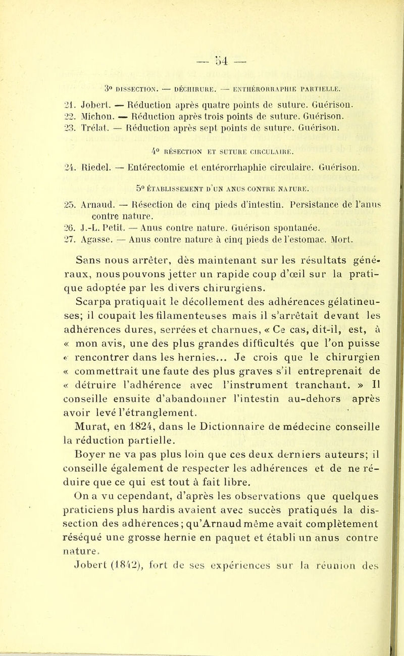 3° DISSECTION. — DÉCHIRURE. — ENTHÉRORRAPHIE PARTIELLE. 21. Jobert. — Réduction après quatre points de suture. Guérison. 22. Michon. — Réduction après trois points de suture. Guérison. 23. Trélat. — Réduction après sept points de suture. Guérison. 4° RÉSECTION ET SUTURE CIRCULAIRE. 24. Riedel. — Entérectomie et entérorrliaphic circulaire. Guérison. 5° ÉTABLISSEMENT D’UN ANUS CONTRE NATURE. 25. Arnaud. — Résection de cinq pieds d’intestin. Persistance de l’anus contre nature. 26. J.-L. Petit. — Anus contre nature. Guérison spontanée. 27. Agasse. — Anus contre nature à cinq pieds de l’estomac. Mort. Sans nous arrêter, dès maintenant sur les résultats géné- raux, nous pouvons jetter un rapide coup d’œil su r la prati- que adoptée par les divers chirurgiens. Scarpa pratiquait le décollement des adhérences gélatineu- ses; il coupait les lilamenteuses mais il s’arrêtait devant les adhérences dures, serrées et charnues, « Ce cas, dit-il, est, à « mon avis, une des plus grandes difficultés que l’on puisse « rencontrer dans les hernies... Je crois que le chirurgien « commettrait une faute des plus graves s’il entreprenait de « détruire l’adhérence avec l’instrument tranchant. » Il conseille ensuite d’abandonner l’intestin au-dehors après avoir levé l’étranglement. Murat, en 1824, dans le Dictionnaire de médecine conseille la réduction partielle. Boyer ne va pas plus loin que ces deux derniers auteurs; il conseille également de respecter les adhérences et de ne ré- duire que ce qui est tout à fait libre. On a vu cependant, d’après les observations que quelques praticiens plus hardis avaient avec succès pratiqués la dis- section des adhérences ; qu’Arnaud même avait complètement réséqué une grosse hernie en paquet et établi un anus contre nature. Jobert (1842), fort de ses expériences sur la réunion des