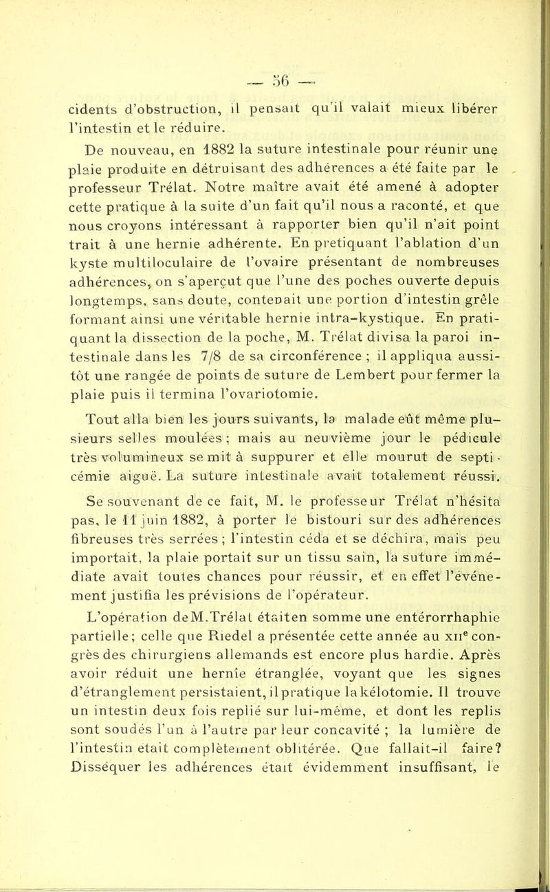 cidents d’obstruction, il pensait qu'il valait mieux libérer l’intestin et le réduire. De nouveau, en 1882 la suture intestinale pour réunir une plaie produite en détruisant des adhérences a été faite par le professeur Trélat. Notre maître avait été amené à adopter cette pratique à la suite d’un fait qu’il nous a raconté, et que nous croyons intéressant à rapporter bien qu’il n’ait point trait à une hernie adhérente. En pretiquant l’ablation d’un kyste multiloculaire de l’ovaire présentant de nombreuses adhérences, on s’aperçut que l’une des poches ouverte depuis longtemps, sans doute, contenait une portion d’intestin grêle formant ainsi une véritable hernie intra-kystique. En prati- quant la dissection de la poche, M. Trélat divisa la paroi in- testinale dans les 7/8 de sa circonférence; il appliqua aussi- tôt une rangée de points de suture de Lembert pour fermer la plaie puis il termina l’ovariotomie. Tout alla bien les jours suivants, la malade eût même plu- sieurs selles moulées: mais au neuvième jour le pédicule très volumineux se mit à suppurer et elle mourut de septi- cémie aiguë. La suture intestinale avait totalement réussi. Se souvenant de ce fait, M. le professeur Trélat n'hésita pas, le 11 juin 1882, à porter le bistouri sur des adhérences fibreuses très serrées; l’intestin céda et se déchira, mais peu importait, la plaie portait sur un tissu sain, la suture immé- diate avait toutes chances pour réussir, et en effet l’evéne- ment justifia les prévisions de l’opérateur. L’opération deM.Trélat étaiten somme une entérorrhaphie partielle; celle que Riedel a présentée cette année au xne con- grès des chirurgiens allemands est encore plus hardie. Après avoir réduit une hernie étranglée, voyant que les signes d’étranglement persistaient, il pratique la kélotomie. Il trouve un intestin deux fois replié sur lui-même, et dont les replis sont soudés l’un à l’autre par leur concavité ; la lumière de l’intestin était complètement oblitérée. Que fallait-il faire? Disséquer les adhérences était évidemment insuffisant, le