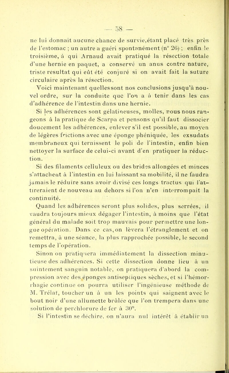 ne lui donnait aucune chance de survie,étant placé très près de l’estomac ; un autre a guéri spontanément (n° 26) ; enfin le troisième, à qui Arnaud avait pratiqué la résection totale d’une hernie en paquet, a conservé un anus contre nature, triste résultat qui eût été conjuré si on avait fait la suture circulaire après la résection. Voici maintenant quellessont nos conclusions jusqu’à nou- vel ordre, sur la conduite que l’on a à tenir dans les cas d’adhérence de l’intestin dans une hernie. Si les adhérences sont gélatineuses, molles, nous nous ran- geons à la pratique de Scarpa et pensons qu’il faut dissocier doucement les adhérences, enlever s’il est possible, au moyen de légères fnctions avec une éponge phéniquée, les exsudats membraneux qui ternissent le poli de l’intestin, enfin bien nettoyer la surface de celui-ci avant d’en pratiquer la réduc- tion. Si des filaments celluleux ou des brides allongées et minces s’attachent à l’intestin en lui laissant sa mobilité, il ne faudra jamais le réduire sans avoir divisé ces longs tractus qui l’at- tireraient de nouveau au dehors si l’on n’en interrompait la continuité. Quand les adhérences seront plus solides, plus serrées, il vaudra toujours mieux dégager l’intestin, à moins que l’état général du malade soit trop mauvais pour permettre une lon- gue opération. Dans ce cas,on lèvera l’étranglement et on remettra, à une séance, la plus rapprochée possible, le second temps de l’opération. Sinon on pratiquera immédiatement la dissection minu- tieuse des adhérences. Si cette dissection donne lieu à un suintement sanguin notable, on pratiquera d’abord la com- pression avec des éponges antiseptiques sèches, et si l’hémor- rhagie continue on pourra utiliser l’ingénieuse méthode de M. Trélat, toucher un à un les points qui saignent avec le bout noir d’une allumette brûlée que l’on trempera dans une solution de perehlorure de fer à 30°. Si l’intestin se déchire, on n’aura nul intérêt à établir un