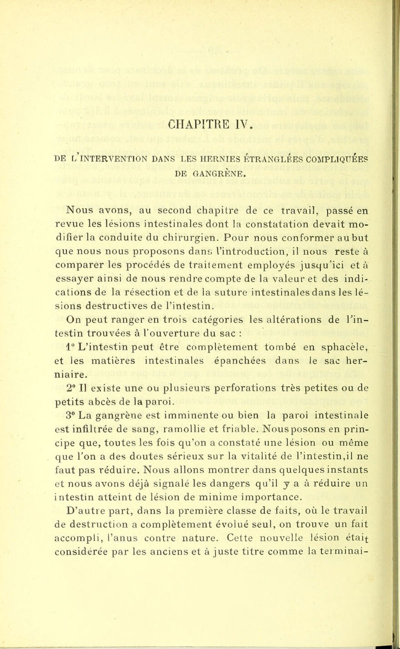 CHAPITRE IV. DE [/INTERVENTION DANS LES HERNIES ETRANGLEES COMPLIQUEES DE GANGRÈNE. Nous avons, au second chapitre de ce travail, passé en revue les lésions intestinales dont la constatation devait mo- difier la conduite du chirurgien. Pour nous conformer au but que nous nous proposons dans l’introduction, il nous reste à comparer les procédés de traitement employés jusqu’ici et à essayer ainsi de nous rendre compte de la valeur et des indi- cations de la résection et de la suture intestinales dans les lé- sions destructives de l’intestin. On peut ranger en trois catégories les altérations de l’in- testin trouvées à l’ouverture du sac : 1° L’intestin peut être complètement tombé en sphacèle, et les matières intestinales épanchées dans le sac her- niaire. 2° Il existe une ou plusieurs perforations très petites ou de petits abcès de la paroi. 3° La gangrène est imminente ou bien la paroi intestinale est infiltrée de sang, ramollie et friable. Nousposons en prin- cipe que, toutes les fois qu’on a constaté une lésion ou même que l’on a des doutes sérieux sur la vitalité de l’intestin,il ne faut pas réduire. Nous allons montrer dans quelques instants et nous avons déjà signalé les dangers qu’il y a à réduire un intestin atteint de lésion de minime importance. D’autre part, dans la première classe de faits, où le travail de destruction a complètement évolué seul, on trouve un fait accompli, l’anus contre nature. Cette nouvelle lésion était considérée par les anciens et à juste titre comme la terminai-