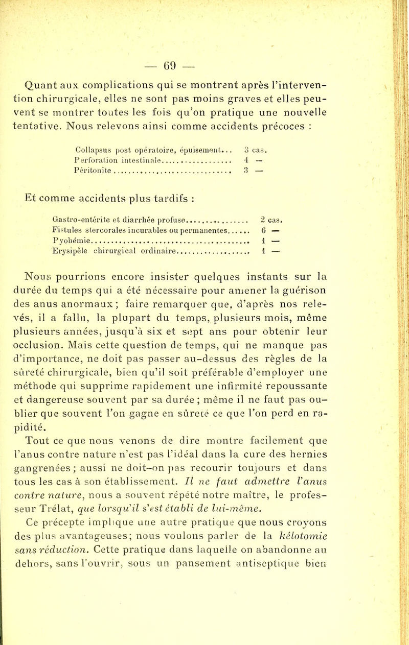 Quant aux complications qui se montrent après l’interven- tion chirurgicale, elles ne sont pas moins graves et elles peu- vent se montrer toutes les fois qu’on pratique une nouvelle tentative. Nous relevons ainsi comme accidents précoces : Collapsus post opératoire, épuisement... 3 cas. Perforation intestinale 4 — Péritonite 3 — Et comme accidents plus tardifs : Gastro-entérite et diarrhée profuse 2 cas. Fistules stercorales incurables ou permanentes 6 — Pyohémie 1 — Erysipèle chirurgical ordinaire 1 — Nous pourrions encore insister quelques instants sur la durée du temps qui a été nécessaire pour amener la guérison des anus anormaux ; faire remarquer que, d’après nos rele- vés, il a fallu, la plupart du temps, plusieurs mois, même plusieurs années, jusqu’à six et sept ans pour obtenir leur occlusion. Mais cette question de temps, qui ne manque pas d’importance, ne doit pas passer au-dessus des règles de la sûreté chirurgicale, bien qu’il soit préférable d’employer une méthode qui supprime rapidement une infirmité repoussante et dangereuse souvent par sa durée ; même il ne faut pas ou- blier que souvent l’on gagne en sûrecé ce que l'on perd en ra- pidité. Tout ce que nous venons de dire montre facilement que l’anus contre nature n’est pas l’idéal dans la cure des hernies gangrenées ; aussi ne doit-on pas recourir toujours et dans tous les cas à son établissement. Il ne faut admettre l'anus contre nature, nous a souvent répété notre maître, le profes- seur Trélat, que lorsqu'il s'est établi de lui-même. Ce précepte implique une autre pratique que nous croyons des plus avantageuses; nous voulons parler de la kélotomie sans réduction. Cette pratique dans laquelle on abandonne au dehors, sans l’ouvrir, sous un pansement antiseptique bien