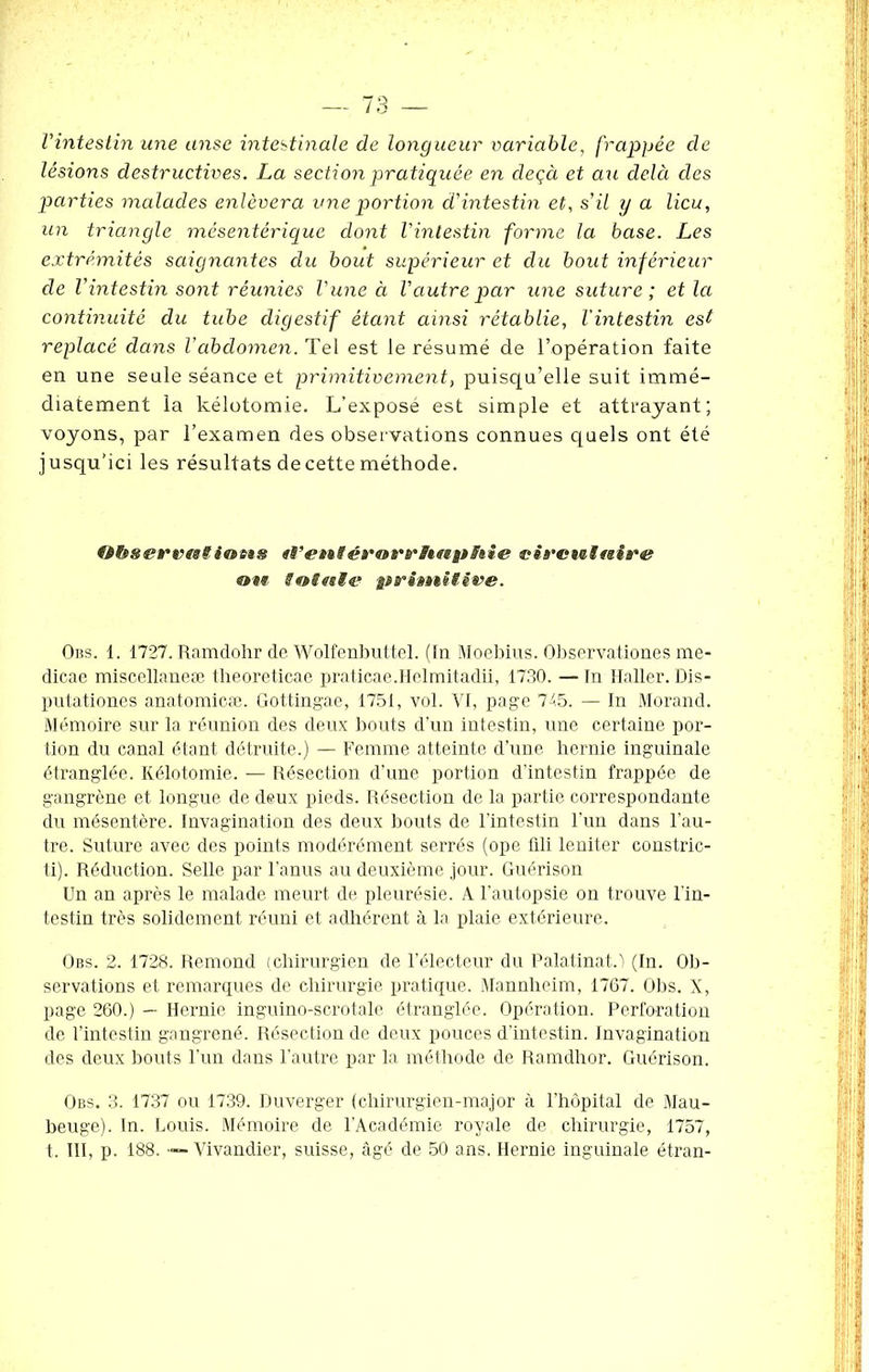 l'intestin une anse intestinale de longueur variable, frappée de lésions destructives. La section pratiquée en deçà et au delà des parties malades enlèvera une portion d'intestin et, s'il y a lieu, un triangle mésentérique dont l'intestin forme la base. Les extrémités saignantes du bout supérieur et du bout inférieur de l'intestin sont réunies l'une à l'autre par une suture; et la continuité du tube digestif étant ainsi rétablie, l'intestin est replacé dans l'abdomen. Tel est le résumé de l’opération faite en une seule séance et primitivement, puisqu’elle suit immé- diatement la kélotomie. L’expose est simple et attrayant; voyons, par l’examen des observations connues quels ont été jusqu’ici les résultats de cette méthode. O&serp«l<ofi* «i'ets#éro»rrltsipS»ie circwtnire ®t« totetle primitive. Obs. 1. 1727. Ramdohr de Wolfenbuttel. (In Moebius. Observationes me- dicae miscellaneæ theoreticae praticae.Helmitadii, 1730. — In Haller. Dis- putationes anatomicæ. Gottingae, 1751, vol. VI, page 745. — In Morand. Mémoire sur la réunion des deux bouts d’un intestin, une certaine por- tion du canal étant détruite.) — Femme atteinte d’une hernie inguinale étranglée. Kélotomie. — Résection d’une portion d’intestin frappée de gangrène et longue de deux pieds. Résection de la partie correspondante du mésentère. Invagination des deux bouts de l’intestin l’un dans l’au- tre. Suture avec des points modérément serrés (ope üli leniter constric- ti). Réduction. Selle par l’anus au deuxième jour. Guérison Un an après le malade meurt de pleurésie. A l’autopsie on trouve l'in- testin très solidement réuni et adhérent à la plaie extérieure. Obs. 2. 1728. Rémond (.chirurgien de l’électeur du Palatinat.'l (In. Ob- servations et remarques de chirurgie pratique. Mannheim, 1767. Obs. X, page 260.) — Hernie inguino-scrotale étranglée. Opération. Perforation de l’intestin gangrené. Résection de deux pouces d’intestin. Invagination des deux bouts l’un dans l’autre par la méthode de Ramdhor. Guérison. Obs. 3. 1737 ou 1739. Duverger (chirurgien-major à l’hôpital de Mau- beuge). In. Louis. Mémoire de l’Académie royale de chirurgie, 1757, t. III, p. 188. — Vivandier, suisse, âgé de 50 ans. Hernie inguinale étran-