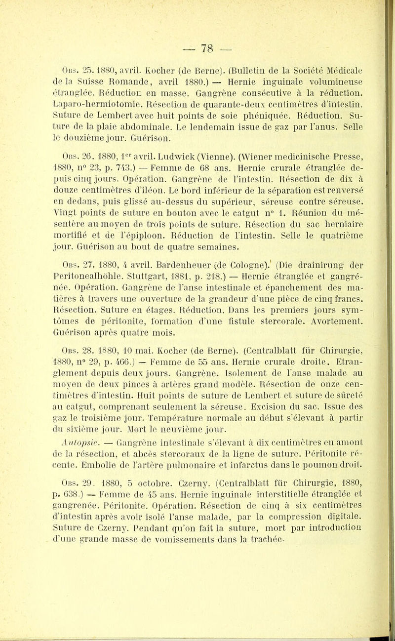 Ods. 25.1880, avril. Kocher (de Berne). (Bulletin de la Société Médicale de la Suisse Romande, avril 1880.) — Hernie inguinale volumineuse étranglée. Réduction en masse. Gangrène consécutive à la réduction. Laparo-hermiotomie. Résection de quarante-deux centimètres d'intestin. Suture de Lembert avec huit points de soie phéniquée. Réduction. Su- ture de la plaie abdominale. Le lendemain issue de gaz par l’anus. Selle le douzième jour. Guérison. Obs. 26. 1880,1er avril. Ludwick (Vienne). (Wiener medicinische Presse, 1880, n° 23, p. 743.) — Femme de 68 ans. Hernie crurale étranglée de- puis cinq jours. Opération. Gangrène de l’intestin. Résection de dix à douze centimètres d’iléon. Le bord inférieur de la séparation est renversé en dedans, puis glissé au-dessus du supérieur, séreuse contre séreuse. Vingt points de suture en bouton avec le catgut n° 1. Réunion du mé- sentère au moyen de trois points de suture. Résection du sac herniaire mortifié et de l’épiploon. Réduction de l'intestin. Selle le quatrième jour. Guérison au bout de quatre semaines. Obs. 27. 1880, 4 avril. Bardenheuer (de Cologne).' (Die drainirung der Peritonealhôhle. Stuttgart, 1881, p. 218.) — Hernie étranglée et gangré- née. Opération. Gangrène de l’anse intestinale et épanchement des ma- tières à travers une ouverture de la grandeur d’une pièce de cinq francs. Résection. Suture en étages. Réduction. Dans les premiers jours sym- tùmes de péritonite, formation d'une fistule stercorale. Avortement. Guérison après quatre mois. Obs. 28. 1880, 10 mai. Kocher (de Berne). (Centralblatt für Chirurgie, 1880, n° 29, p. 466.) — Femme de 55 ans. Hernie crurale droite. Etran- glement depuis deux jours. Gangrène. Isolement de l’anse malade au moyen de deux pinces à artères grand modèle. Résection de onze cen- timètres d’intestin. Huit points de suture de Lembert et suture de sûreté au catgut, comprenant seulement la séreuse. Excision du sac. Issue des gaz le troisième jour. Température normale au début s’élevant à partir du sixième jour. Mort le neuvième jour. A utopsia. — Gangrène intestinale s’élevant à dix centimètres en amont de la résection, et abcès stercoraux de la ligne de suture. Péritonite ré- cente. Embolie de l’artère pulmonaire et infarctus dans le poumon droit. Obs. 29. 1880, 5 octobre. Czerny. (Centralblatt für Chirurgie, 1880, p. 638.) Femme de 45 ans. Hernie inguinale interstitielle étranglée et gangrenée. Péritonite. Opération. Résection de cinq à six centimètres d’intestin après avoir isolé l’anse malade, par la compression digitale. Suture de Czerny. Pendant qu’on fait la suture, mort par introduction d’une grande masse de vomissements dans la trachée-