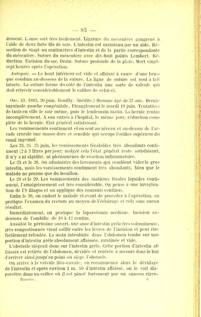 dement. L’anse sort très facilement. Ligature du mésentère gangrené à l'aide de deux forts fils de soie. L’intestin est maintenu par un aide. Ré- section de vingt un centimètres d'intestin et de la partie correspondante du mésentère. Suture du mésentère avec dix-huit points Lembert. Ré- duction. Excision du sac. Drain. Suture profonde de la plaie. Mort vingt- sept heures après l’opération. Autopsie. — Le bout inférieur est vide et affaissé à cause d’une brus- que coudure au-dessous delà suture. La ligne de suture est tout à fait intacte. La suture forme du côté de l’intestin une sorte de valvule qui doit rétrécir considérablement le calibre de celui-ci. Obs. 49. 1883, 30 juin. Bouilly. (Inédite.) Homme âgé de37 ans. Hernie inguinale gauche congénitale. Etranglement le mardi 19 juin. Tentatives de taxis en ville le soir même, puis le lendemain matin. La hernie rentre incomplètement. A son entrée à l'hôpital, le même jour, réduction com- plète de la hernie. État général satisfaisant. Les vomissements continuent et on sent au niveau et au-dessus de l’ar- cade crurale une masse dure et sensible qui occupe l’orifice supérieur du canal inguinal. Les 23, 24 25 juin, les vomissements fécaloïdes très abondants conti- nuent (2 à 3 litres par jour; malgré cela l’état général reste satisfaisant, il n’y a ni algidité, ni phénomènes de réaction inflammatoire. Le 25 et le 26. On administre des lavements qui semblent vider le gros intestin, mais les vomissements continuent très abondants, bien que le malade ne prenne que du bouillon. Le 28 et le 29. Les vomissements des matières fécales liquides conti- nuent, l’amaigrissement est très considérable. On pense à une invagina- tion de l’S iliaque et on applique des courants continus. Enfin le 30, on endort le malade et avant de procéder à l’opération, on pratique l’examen du rectum au moyen de l’éclairage et cela sans aucun résultat. Immédiatement, on pratique la laparotomie médiane. Incision au- dessous de l’ombilic de 10 à 12 centim. Aussitôt le péritoine ouvert, une anse d’intestin grêle très volumineuse, jrès congestionnée vient saillir entre les lèvres de l’incision et peut être facilement refoulée. La main introduite dans l’abdomen tombe sur une portion d’intestin grêle absolument affaissée, ratatinée et vide. L’obstacle siégeait donc sur l'intestin grêle. Cette portion d’intestin af- faissée est retirée de l’abdomen, dévidée et rentrée à mesure dans le but d’arriver ainsi jusqu’au point où siège l’obstacle. On arrive à la valvule iléo-cæcale ; on recommence alors le dévidage de l’intestin et après environ 1 m. 50 d'intestin affaissé, on le voit dis- paraître dans un orifice où il est pincé fortement par un anneau circu-