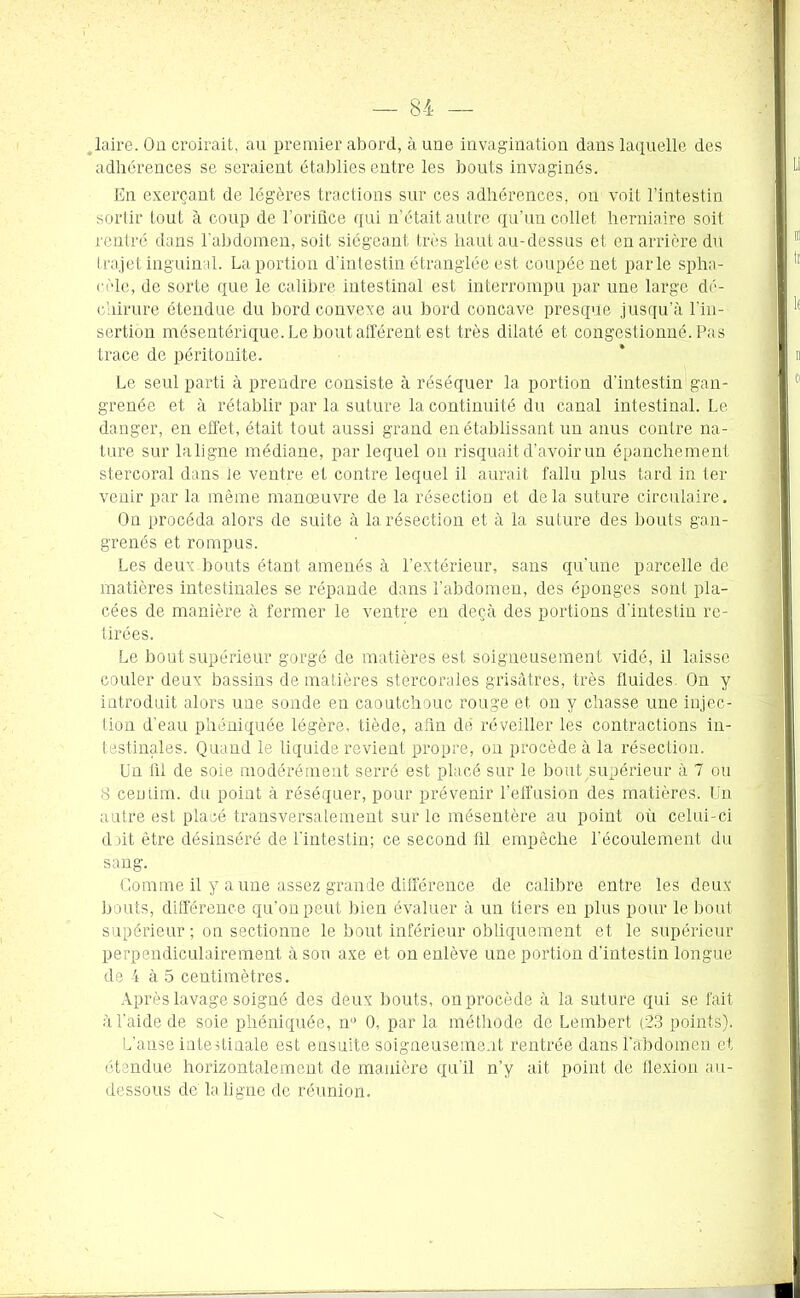 laire. Oa croirait, au premier abord, à une invagination dans laquelle des adhérences se seraient établies entre les bouts invaginés. En exerçant de légères tractions sur ces adhérences, on voit l’intestin sortir tout à coup de l’oridce qui n’était autre qu’un collet herniaire soit rentré dans l'abdomen, soit siégeant très haut au-dessus et en arrière du trajet inguinal. La portion d’intestin étranglée est coupée net parle spha- rèle, de sorte que le calibre intestinal est interrompu par une large dé- chirure étendue du bord convexe au bord concave presque jusqu'à l'in- sertion mésentérique. Le bout afférent est très dilaté et congestionné. Pas trace de péritonite. Le seul parti à prendre consiste à réséquer la portion d’intestin gan- grenée et à rétablir par la suture la continuité du canal intestinal. Le danger, en effet, était tout aussi grand en établissant un anus contre na- ture sur laligne médiane, par lequel on risquait d’avoir un épanchement stercoral dans le ventre et contre lequel il aurait fallu plus tard in ter venir par la même manœuvre de la résection et delà suture circulaire. On procéda alors de suite à la résection et à la suture des bouts gan- grenés et rompus. Les deux bouts étant amenés à l’extérieur, sans qu'une parcelle de matières intestinales se répande dans l’abdomen, des éponges sont pla- cées de manière à fermer le ventre en deçà des portions d'intestin re- tirées. Le bout supérieur gorgé de matières est soigneusement vidé, il laisse couler deux bassins de matières stercorales grisâtres, très fluides. On y introduit alors une sonde en caoutchouc rouge et on y chasse une injec- tion d'eau phôniquée légère, tiède, afin dé réveiller les contractions in- testinales. Quand le liquide revient propre, on procède à la résection. Un fil de soie modérément serré est placé sur le bout supérieur à 7 ou 8 centim. du point à réséquer, pour prévenir l’effusion des matières. Un autre est placé transversalement sur le mésentère au point où celui-ci doit être désinséré de l'intestin; ce second fil empêche l'écoulement du sang. Gomme il y a une assez grande différence de calibre entre les deux bouts, différence qu’on peut bien évaluer à un tiers en plus pour le bout supérieur ; on sectionne le bout inférieur obliquement et le supérieur perpendiculairement à son axe et on enlève une portion d’intestin longue de 4 à 5 centimètres. Après lavage soigné des deux bouts, on procède à la suture qui se fait à l'aide de soie phéniquée, n1’ 0, par la méthode de Lembert (23 points). L’anse intestinale est ensuite soigneusement rentrée dans l’abdomen et étendue horizontalement de manière qu'il n’y ait point de flexion au- dessous de la ligne de réunion.