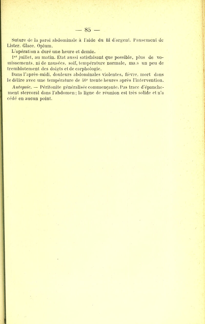 Suture de la paroi abdominale à l'aide du iil d’argent. Pansement de Lister. Glace. Opium. L'opération a duré une heure et demie. 1er juillet, au matin. État aussi satisfaisant que possible, plus de vo- missements, ni de nausées, soif, température normale, mais un peu de tremblotement des doigts et de earphologie. Dans l’après-midi, douleurs abdominales violentes, fièvre, mort dans le délire avec une température de 40° trente heures après l’intervention. Autopsie. — Péritonite généralisée commençante. Pas trace depanche- ment stercoral dans l’abdomen; la ligne de réunion est très solide et n’a cédé en aucun point.