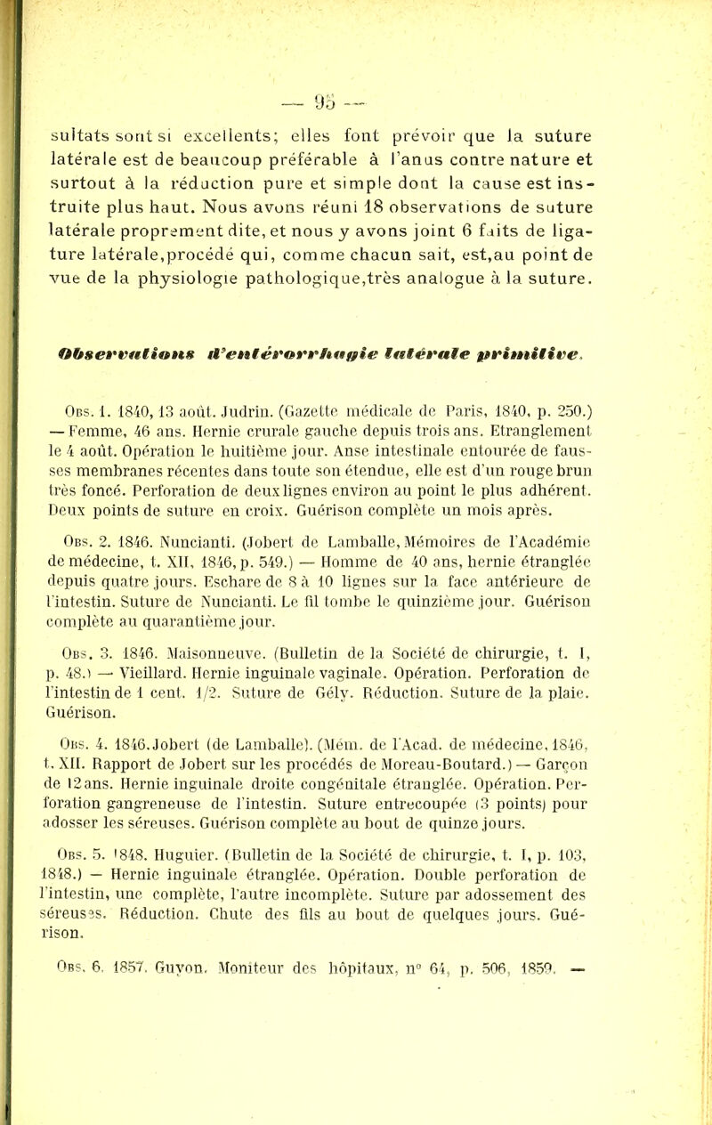 sultats sont si excellents; elles font prévoir que la suture latérale est de beaucoup préférable à l’anus contre nature et surtout à la réduction pure et simple dont la cause est ins- truite plus haut. Nous avons réuni 18 observations de suture latérale proprement dite, et nous y avons joint 6 faits de liga- ture latérale,procédé qui, comme chacun sait, est,au point de vue de la physiologie pathologique,très analogue à la suture. fibsewatiwns d’entérarrhuffie ititévaie primitive. Obs. 1. 1840, 13 août. Judrin. (Gazette médicale de Paris, 1840, p. 250.) — Femme, 46 ans. Hernie crurale gauche depuis trois ans. Etranglement le 4 août. Opération le huitième jour. Anse intestinale entourée de faus- ses membranes récentes dans toute son étendue, elle est d’un rouge brun très foncé. Perforation de deux lignes environ au point le plus adhérent. Deux points de suture en croix. Guérison complète un mois après. Obs. 2. 1846. Nuncianti. (Jobert de Lamballe, Mémoires de l'Académie de médecine, t. XII, 1846, p. 549.) — Homme de 40 ans, hernie étranglée depuis quatre jours. Eschare de 8 à 10 lignes sur la face antérieure de l'intestin. Suture de Nuncianti. Le fil tombe le quinzième jour. Guérison complète au quarantième jour. Obs. 3. 1846. Maisonneuve. (Bulletin de la Société de chirurgie, t. 1, p. 48.) — Vieillard. Hernie inguinale vaginale. Opération. Perforation de l'intestin de 1 cent. 1/2. Suture de Gély. Réduction. Suture de la plaie. Guérison. Obs. 4. 1846. Jobert (de Lamballe). (Mém. de l'Acad. de médecine, 1846, t, XII. Rapport de Jobert sur les procédés de Moreau-Boutard.) — Garçon de 12 ans. Hernie inguinale droite congénitale étranglée. Opération. Per- foration gangreneuse de l'intestin. Suture entrecoupée |3 points) pour adosser les séreuses. Guérison complète au bout de quinze jours. Obs. 5. >848. Iluguier. (Bulletin de la Société de chirurgie, t. I, p. 103, 1848.) — Hernie inguinale étranglée. Opération. Double perforation de l'intestin, une complète, l’autre incomplète. Suture par adossement des séreuses. Réduction. Chute des üls au bout de quelques jours. Gué- rison. Obs. 6, 1857, Guvon. Moniteur des hôpitaux, n° 64, p. 506, 1859. —