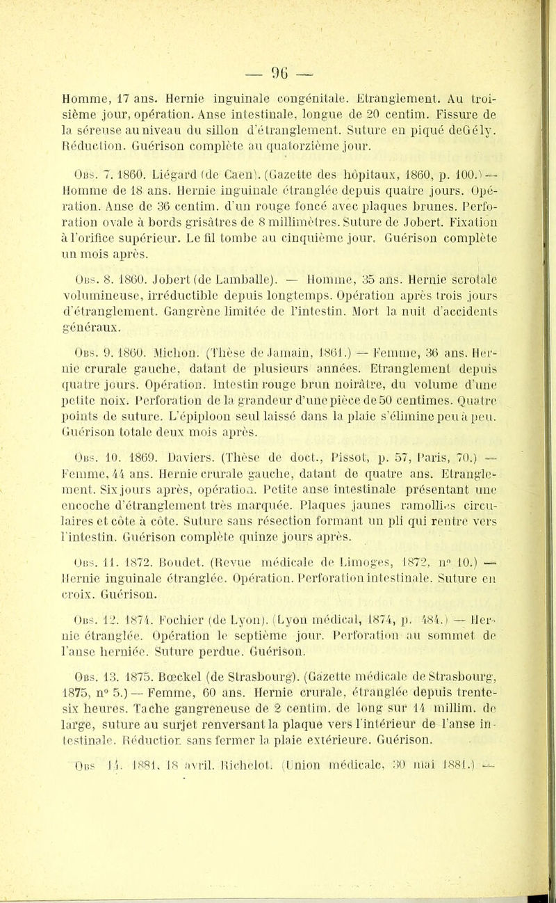 — 06 Homme, 17 ans. Hernie inguinale congénitale. Etranglement. Au troi- sième jour, opération. Anse intestinale, longue de 20 centim. Fissure de la séreuse au niveau du sillon d’étranglement. Suture en piqué deGély. Réduction. Guérison complète au quatorzième jour. O us. 7. 1860. Liégard (de Caen j. (Gazette des hôpitaux, 1860, p. 100.ï— Homme de 18 ans. Hernie inguinale étranglée depuis quatre jours. Opé- ration. Anse de 36 centim. d'un rouge foncé avec plaques brunes. Perfo- ration ovale à bords grisâtres de 8 millimètres. Suture de Jobert. Fixation à l'orifice supérieur. Le fil tombe au cinquième jour. Guérison complète un mois après. O iss. 8. 1860. Jobert (de Lamballe). — Homme, 35 ans. Hernie scrotale volumineuse, irréductible depuis longtemps. Opération après trois jours d'étranglement. Gangrène limitée de l’intestin. Mort la nuit d'accidents généraux. Obs. 9.1860. Michon. (Thèse de Jamain, 1861.) — Femme, 36 ans. Her- nie crurale gauche, datant de plusieurs années. Etranglement depuis quatre jours. Opération. Intestin rouge brun noirâtre, du volume d’une petite noix. Perforation de la grandeur d’une pièce de 50 centimes. Quatre points de suture. L’épiploon seul laissé dans la plaie s’élimine peu à peu. Guérison totale deux mois après. Obs. 10. 1869. Daviers. (Thèse de doct., Pissot, p. 57, Paris, 70.) — Femme, 44 ans. Hernie crurale gauche, datant de quatre ans. Etrangle- ment. Sixjours après, opération. Petite anse intestinale présentant une encoche d’étranglement très marquée. Plaques jaunes ramollies circu- laires et côte à côte. Suture sans résection formant un pli qui rentre vers l'intestin. Guérison complète quinze jours après. Obs. 11. 1872. Boudet. (Revue médicale de Limoges, 1872, nn 10.) —- Hernie inguinale étranglée. Opération. Perforation intestinale. Suture en croix. Guérison. Obs. 12. 1874. Foehier (de Lyon). (Lyon médical, 1874, p. -484.) — Her- nie étranglée. Opération le septième jour. Perforation au sommet de l'anse herniée. Suture perdue. Guérison. Obs. 13. 1875. Bœckel (de Strasbourg). (Gazette médicale de Strasbourg, 1875, n° 5.) --- Femme, 60 ans. Hernie crurale, étranglée depuis trente- six heures. Tache gangreneuse de 2 centim. de long sur 14 millim. de large, suture au surjet renversant la plaque vers l'intérieur de l'anse in- testinale. Réduction sans fermer la plaie extérieure. Guérison. Obs 14. 1881. 18 avril. Richelot. (Union médicale, 30 mai 188i.) —