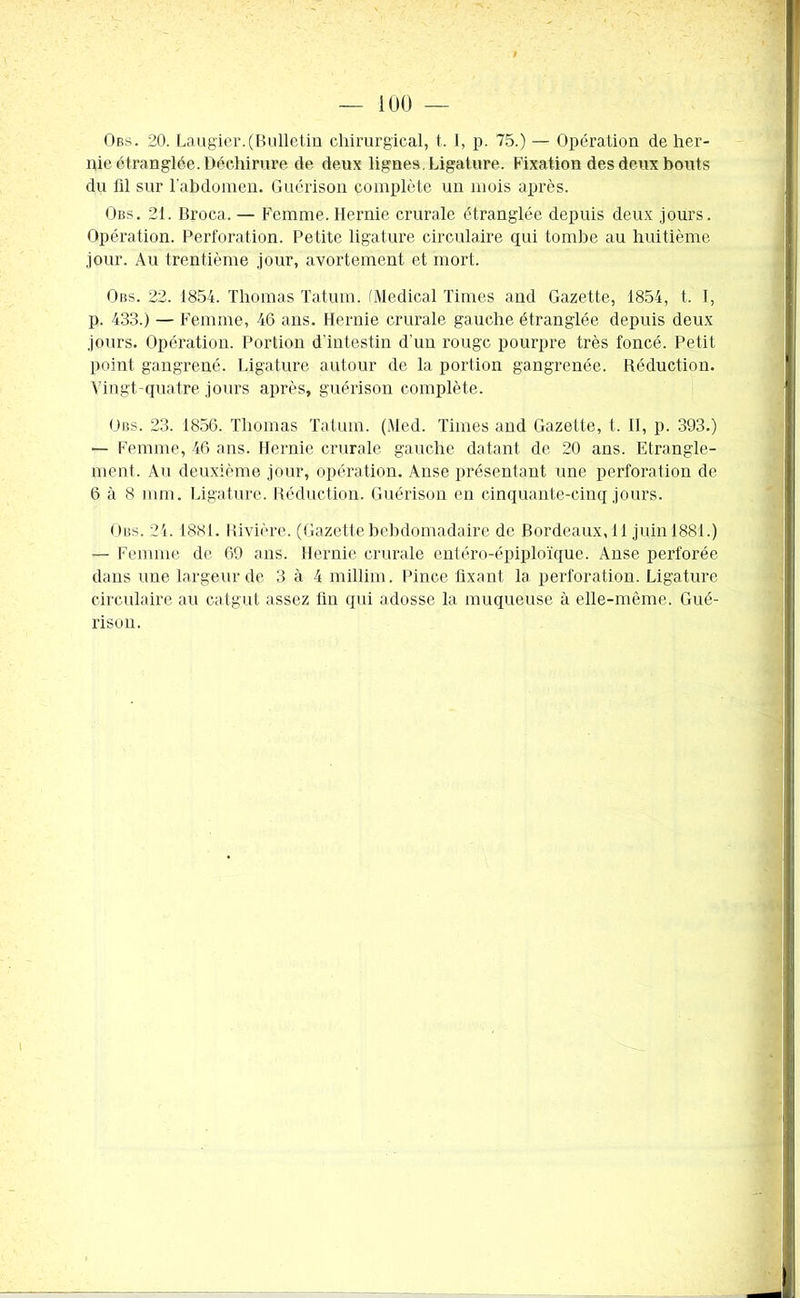 Obs. 20. Laugier.(Bulletin chirurgical, t. I, p. 75.) — Opération de her- nie étranglée. Déchirure de deux lignes. Ligature. Fixation des deux bouts du lil sur l'abdomen. Guérison complète un mois après. Obs. 21. Broca. — Femme. Hernie crurale étranglée depuis deux jours. Opération. Perforation. Petite ligature circulaire qui tombe au huitième jour. Au trentième jour, avortement et mort. Obs. 22. 1854. Thomas Tatum. (Medical Times and Gazette, 1854, t. I, p. 433.) — Femme, 46 ans. Hernie crurale gauche étranglée depuis deux jours. Opération. Portion d’intestin d'un rouge pourpre très foncé. Petit point gangrené. Ligature autour de la portion gangrenée. Réduction. Vingt-quatre jours après, guérison complète. Obs. 23. 1856. Thomas Tatum. (Med. Times and Gazette, t. II, p. 393.) — Femme, 46 ans. Hernie crurale gauche datant de 20 ans. Etrangle- ment. Au deuxième jour, opération. Anse présentant une perforation de 6 à 8 mm. Ligature. Réduction. Guérison en cinquante-cinq jours. Obs. 24. 1881. Rivière. (Gazette hebdomadaire de Bordeaux,11 juin 1881.) — Femme de 69 ans. Hernie crurale entéro-épiploïque. Anse perforée dans une largeur de 3 à 4 millim. Pince fixant la perforation. Ligature circulaire au catgut assez fin qui adosse la muqueuse à elle-même. Gué- rison.