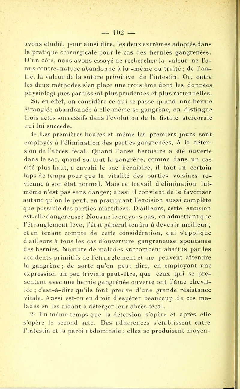 avons étudié, pour ainsi dire, les deux extrêmes adoptés dans la pratique chirurgicale pour le cas des hernies gangrenées. D’un côte, nous avons essayé de rechercher la valeur ne l’a- nus contre-nature abandonné à lui-même ou traité ; de l’au- tre, la valeur de la suture primitive de l’intestin. Or, entre les deux méthodes s’en place une troisième dont les données physiologi ^ues paraissent plus prudentes et plus rationnelles. Si, en effet, on considère ce qui se passe quand une hernie étranglée abandonnée à elle-même se gangrène, on distingue trois actes successifs dans l’évolution de la fistule stercorale qui lui succède. i Les premières heures et même les premiers jours sont employés à l’élimination des parties gangrénées, à la déter- sion de l’abcès fécal. Quand l’anse herniaire a été ouverte dans le sac, quand surtout la gangrène, comme dans un cas cité plus haut, a envahi le sac herniaire, il faut un certain laps de temps pour que la vitalité des parties voisines re- vienne à son état normal. Mais ce travail d’élimination lui- même n’est pas sans danger; aussi il convient de le favoriser autant qu'on le peut, en pratiquant l’excision aussi complète que possible des parties mortifiées. D’ailleurs, cette excision est-elle dangereuse? Nous ne le croyons pas, en admettant que l’étranglement lève, l’état général tendra à devenir meilleur ; et en tenant compte de cette considération, qui s’applique d'ailleurs à tous les cas d’ouverfure gangreneuse spontanée des hernies. Nombre de malades succombent abattus par les accidents primitifs de l’étranglement et ne peuvent attendre la gangrène ; de sorte qu’on peut dire, en employant une expression un peu triviale peut-être, que ceux qui se pré- sentent avec une hernie gangrénée ouverte ont l’âme chevil- lée ; c’est-à-dire qu’ils font preuve d’une grande résistance vitale. Aussi est-on en droit d’espérer beaucoup de ces ma- lades en les aidant à déterger leur abcès fécal. 2° En même temps que la détersion s’opère et après elle s’opère le second acte. Des adhérences s’établissent entre l’intestin et la paroi abdominale ; elles se produisent moyen-