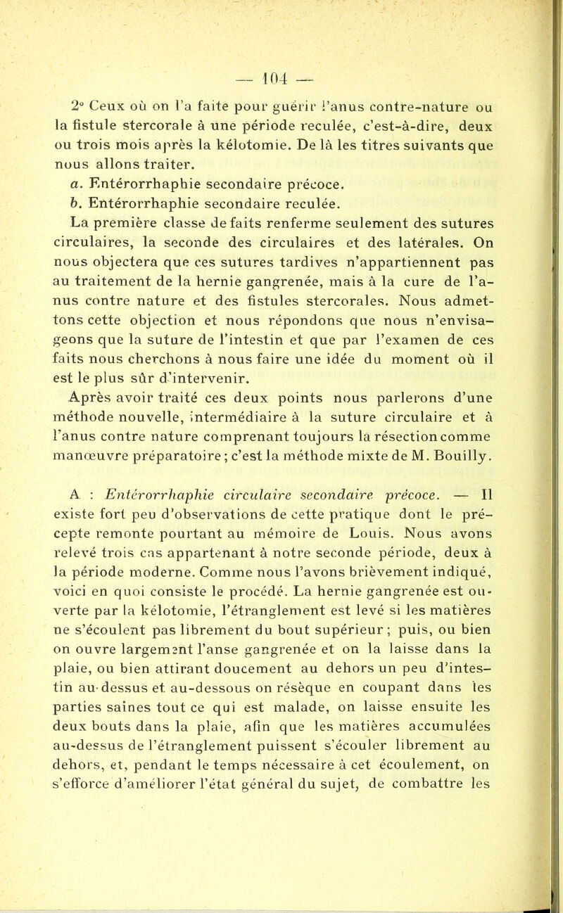 2° Ceux où on l’a faite pour guérir i’anus contre-nature ou la fistule stercorale à une période reculée, c’est-à-dire, deux ou trois mois après la kélotomie. De là les titres suivants que nous allons traiter. a. F.ntérorrhaphie secondaire précoce. b. Entérorrhaphie secondaire reculée. La première classe défaits renferme seulement des sutures circulaires, la seconde des circulaires et des latérales. On nous objectera que ces sutures tardives n’appartiennent pas au traitement de la hernie gangrenée, mais à la cure de l’a- nus contre nature et des fistules stercorales. Nous admet- tons cette objection et nous répondons que nous n’envisa- geons que la suture de l’intestin et que par l’examen de ces faits nous cherchons à nous faire une idée du moment où il est le plus sûr d’intervenir. Après avoir traité ces deux points nous parlerons d’une méthode nouvelle, intermédiaire à la suture circulaire et à l’anus contre nature comprenant toujours la résection comme manœuvre préparatoire ; c’est la méthode mixte de M. Bouilly. A : Entérorrhaphie circulaire secondaire, précoce. — Il existe fort peu d’observations de cette pratique dont le pré- cepte remonte pourtant au mémoire de Louis. Nous avons relevé trois cas appartenant à notre seconde période, deux à la période moderne. Comme nous l’avons brièvement indiqué, voici en quoi consiste le procédé. La hernie gangrenée est ou- verte par la kélotomie, l’étranglement est levé si les matières ne s’écoulent pas librement du bout supérieur; puis, ou bien on ouvre largement l’anse gangrenée et on la laisse dans la plaie, ou bien attirant doucement au dehors un peu d’intes- tin au-dessus et. au-dessous on résèque en coupant dans les parties saines tout ce qui est malade, on laisse ensuite les deux bouts dans la plaie, afin que les matières accumulées au-dessus de l’étranglement puissent s’écouler librement au dehors, et, pendant le temps nécessaire à cet écoulement, on s’efforce d’ameliorer l’état général du sujet, de combattre les