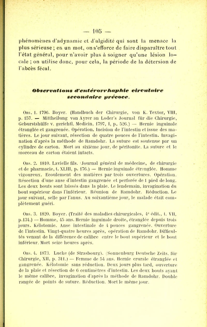 11)5 — phénomènes d’adynamie et d’algidité qui sont la menace la plus sérieuse ; en un mot, on s’efforce de faire disparaître tout l’état général, pour n’avoir plus à soigner qu’une lésion lo- cale ; on utilise donc, pour cela, la période de la détersion de l’abcès fécal. Observations tVentérarrftaphie circulaire sécant!aire précoce. Obs. 1. 1796. Boyer. (Handbueli der Chirurgie, von K. Textor, VIH, p. 157. — Mittheilung von Ayrer an Loder's Journal fur die Chirurgie, Gehurstshülfe v. gerichtl. Medicin, 1797, I, p. 526.) — Hernie inguinale étranglée et gangrenée. Opération. Incision de l’intestin et issue des ma- tières. Le jour suivant, résection de quatre pouces de l’intestin. Invagi- nation d’après la méthode de Ramdohr. La suture est soutenue par un cylindre de carton. Mort au sixième jour, de péritonite. La suture et le morceau de carton étaient intacts. Obs. 2. 1810. Lavielle fils. t Journal général de médecine, de chirurgie et de pharmacie, t. XLIII, p. 176.) — Hernie inguinale étranglée. Homme vigoureux. Ecoulement des matières par trois ouvertures. Opération. Résection d’une anse d’intestin gangrenée et perforée de 1 pied de long. Les deux bouts sont laissés dans la plaie. Le lendemain, invagination du bout supérieur dans l’inférieur. Réunion de Ramdohr. Réduction. Le jour suivant, selle par l’anus. Au soixantième jour, le malade était com- plètement guéri. Obs. 3. 1820. Boyer. (Traité des maladies chirurgicales, 4e édit., t. VII, p.134.) —Homme, 45 ans. Hernie inguinale droite, étranglée depuis trois jours. Kélotomie. Anse intestinale de 4 pouces gangrenée. Ouverture de l’intestin. Vingt-quatre heures après, opération de Ramdohr. Difficul- tés venant de la différence de calibre entre le bout supérieur et le bout inférieur. Mort seize heures après. Obs. 4. 1873. Lucke (de Strasbourg). (Sonnenburg Deutsche Zeits. lur Chirurgie, XII, p. 311.) — Femme de 54 ans. Hernie crurale étranglée et gangrenée. Kélotomie sans réduction. Deux jours plus tard, ouverture de la plaie et résection de 6 centimètres d’intestin. Les deux bouts ayant le même calibre, invagination d’après la méthode de Ramdohr. Double rangée de points de suture. Réduction. Mort le même jour.