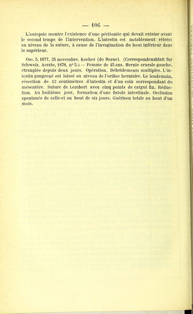 L’autopsie montre l'existence d’une péritonite qui devait exister avant le second temps de l’intervention. L’intestin est notablement rétréci au niveau de la suture, à cause de l’invagination du bout inférieur dans le supérieur. Obs. 5.1877, 25 novembre. Rocher (de Berne). (Correspondenzblatt fur Schweiz. Aerzte, 1878, n°5.) — Femme de 45 ans. Hernie crurale gauche, étranglée depuis deux jours. Opération. Débridements multiples. L’in- testin gangrené est laissé au niveau de l’oriüce herniaire. Le lendemain, résection de 12 centimètres d’intestin et d’un coin correspondant du mésentère. Suture de Lembert avec cinq points de catgut fin. Réduc- tion. Au huitième jour, formation d’une fistule intestinale. Occlusion spontanée de celle-ci au bout de six jours. Guérison totale au bout d’un mois.