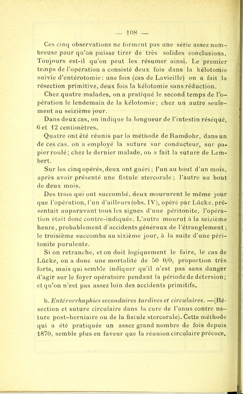 Ces cinq observations ne forment pas une série assez nom- breuse pour qu’on puisse tirer de très solides conclusions. Toujours est-il qu’on peut les résumer ainsi. Le premier temps de l’opération a consisté deux fois dans la kélotomie suivie d’entérotomie : une fois (cas de Lavieille) on a fait la résection primitive, deux fois la kélotomie sans réduction. Chez quatre malades, on a pratiqué le second temps de l’o- pération le lendemain de la kélotomie; chez un autre seule- ment au seizième jour. Dans deux cas, on indique la longueur de l’intestin réséqué, 6 et 12 centimètres. Quatre ont été réunis parla méthode de Ramdohr, dans un de ces cas. on a employé la suture sur conducteur, sur pa- pier roulé; chez le dernier malade, on a fait la suture de Lem- bert. Sur les cinq opérés, deux ont guéri ; l’un au bout d’un mois, après avoir présenté une fistule stercorale ; l’autre au bout de deux mois. Des trois qui ont succombé, deux moururent le même jour que l’opération, l’un d’ailleurs (obs. I V), opéré par Lücke, pré- sentait auparavant tous les signes d’une péritonite, l’opéra- tion était donc contre-indiquée. L’autre mourut à la seizième heure, probablement d’accidents généraux de l’étranglement ; le troisième succomba au sixième jour, à la suite d’une péri- tonite purulente. Si on retranche, et on doit logiquement le faire, le cas de Lücke, on a donc une mortalité de 50 0/0, proportion très forte, mais qui semble indiquer qu’il n’est pas sans danger d’agir sur le foyer opératoire pendant la période de détersion ; et qu’on n’est pas assez loin des accidents primitifs. b. Entérorrliaphies secondaires tardives et circulaires. —(Ré- section et suture circulaire dans la cure de l’anus contre na- ture post-herniaire ou de la fistule stercorale). Cette méthode qui a été pratiquée un assez grand nombre de fois depuis 1870, semble plus en faveur que la réunion circulaire précoce.