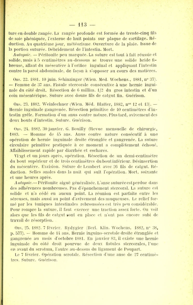 ture en double rangée. La rangée profonde est formée de trente-cinq fils de soie phéniquée, l'externe de huit points sur plaque de cartilage. Ré- duction. Au quatrième jour, météorisme. Ouverture de la plaie. Issue de la portion suturée. Débridement de l'intestin. Mort. Autopsie. — Péritonite peu marquée. La suture est tout à fait réussie et solide, mais à 5 centimètres au-dessous se trouve une solide bride fi- breuse, allant du mésentère à l’orifice inguinal et appliquant l’intestin contre la paroi abdominale, de façon à s’opposer au cours des matières. Ous. 22. 1881. 10 juin. Sehinzinger (Wien. Med. YVochens., 1881, n° 37). — Femme de 37 ans. Fistule stercorale consécutive à une hernie ingui- nale du côté droit. Résection de 6 millim. 1/2 du gros intestin et d’un coin mésentérique. Suture avec douze fils de catgut fin. Guérison. Obs. 23. 1882. Weinlechner (Wien. Méd. Blatter, 1882, nos 12 et 13). — Hernie inguinale gangrenée. Résection primitive de 40 centimètres d'in- testin grêle. Formation d’un anus contre nature. Plus tard, avivement des deux bouts d'intestin. Suture. Guérison. Obs. 24. 1882. 30 janvier. G. Bouilly (Revue mensuelle de chirurgie, 1883. — Homme de 45 ans. Anus contre nature consécutif à une opération de hernie inguinale droite étranglée et gangrenée. La suture circulaire primitive pratiquée à ce moment a complètement échoué. Affaiblissement rapide par diarrhée et eschares. Vingt et un jours après, opération. Résection de un demi-centimètre du bout supérieur et de trois centimètres du bout inférieur. Désinsertion du mésentère. Excision. Suture de Lembert avec 26 üls de catgut. Ré- duction. Selles anales dans la nuit qui suit l’opération. Mort, soixante et une heures après. Autopsie.— Péritonite aiguë généralisée. L’anse suturée est perdue dans des adhérences nombreuses. Pas d’épanchement stercoral. La suture est solide et n’a cédé en aucun point. La réunion est parfaite entre les séreuses, mais aussi au point d’avivement des muqueuses. Le relief for- mé par les tuniques intestinales rebroussées est très peu considérable. Pour rompre la suture, il faut exercer une traction assez forte. On voit alors que les fils de catgut sont en place et n'ont pas encore subi de travail de résorption, Obs. 25. 1882. 7 février. Rydygier (Berl. Klin. Wochens, 1882, n° 38, p. 577). — Homme de 14 ans. Hernie inguiuo-scrotale droite étranglée et gangrenée au mois d’octobre 1881. En janvier 82, il existe une hernie inguinale du côté droit pourvue de deux fistules stercorales, l’une en avant du scrotum, l'autre au-dessus du ligament de Poupart. Le 7 février. Opération scrotale. Résection d’une anse de 27 centimè- tres. Suture. Guérison.