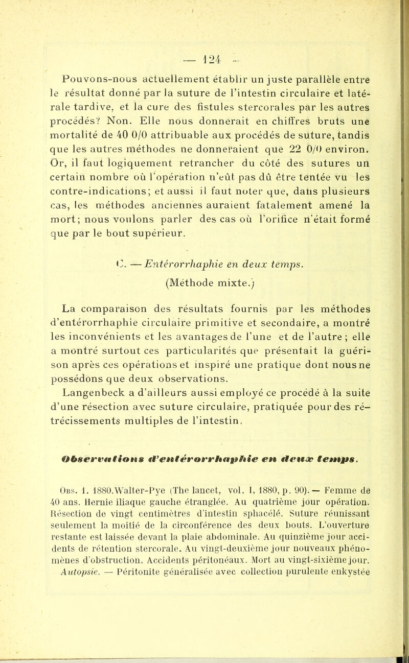 Pouvons-nous actuellement établir un juste parallèle entre le résultat donné par la suture de l’intestin circulaire et laté- rale tardive, et la cure des fistules stercorales par les autres procédés? Non. Elle nous donnerait en chiffres bruts une mortalité de 40 0/0 attribuable aux procédés de suture, tandis que les autres méthodes ne donneraient que 22 0/0 environ. Or, il faut logiquement retrancher du côté des sutures un certain nombre où l’opération n’eût pas dû être tentée vu les contre-indications; et aussi il faut noter que, dans plusieurs cas, les méthodes anciennes auraient fatalement amené la mort ; nous voulons parler des cas où l’orifice n’était formé que par le bout supérieur. C. —Entérorrliaphie en deux temps. (Méthode mixte.) La comparaison des résultats fournis par les méthodes d’entérorrhaphie circulaire primitive et secondaire, a montré les inconvénients et les avantages de l’une et de l’autre; elle a montré surtout ces particularités que présentait la guéri- son après ces opérations et inspiré une pratique dont nous ne possédons que deux observations. Langenbeck a d’ailleurs aussi employé ce procédé à la suite d’une résection avec suture circulaire, pratiquée pour des ré- trécissements multiples de l’intestin. Observations «i’entérorrhapBtie en tlenæ temps. Obs. 1. 1880.Walter-Pye (The lancet, vol. I, 1880, p. 90).— Femme de 40 ans. Hernie iliaque gauche étranglée. Au quatrième jour opération. Résection de vingt centimètres d’intestin spliacélé. Suture réunissant seulement la moitié de la circonférence des deux bouts. L’ouverture restante est laissée devant la plaie abdominale. Au quinzième jour acci- dents de rétention stercorale. Au vingt-deuxième jour nouveaux phéno- mènes d'obstruction. Accidents péritonéaux. Mort au vingt-sixième jour. Autopsie. — Péritonite généralisée avec collection purulente enkystée