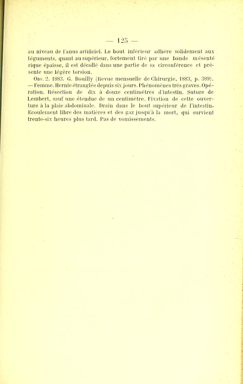 au uiveau de l’anus artificiel. Le bout inférieur adhère solidement aux téguments, quant au supérieur, fortement tiré par une bande mésenté rique épaisse, il est décollé dans une partie de sa circonférence et pré- sente une légère torsion. Obs. 2. 1883. G. Bouilly (Revue mensuelle de Chirurgie, 1883, p. 389J. — Femme. Hernie étranglée depuis six jours. Phénomènes très graves. Opé- ration. Résection de dix à douze centimètres d’intestin. Suture de Lembert, sauf une étendue de un centimètre. Fixation de cette ouver- ture à la plaie abdominale. Drain dans le bout supérieur de l’intestin. Ecoulement libre des matières et des gaz jusqu’à la mort, qui survient trente-six heures plus tard. Pas de vomissements.